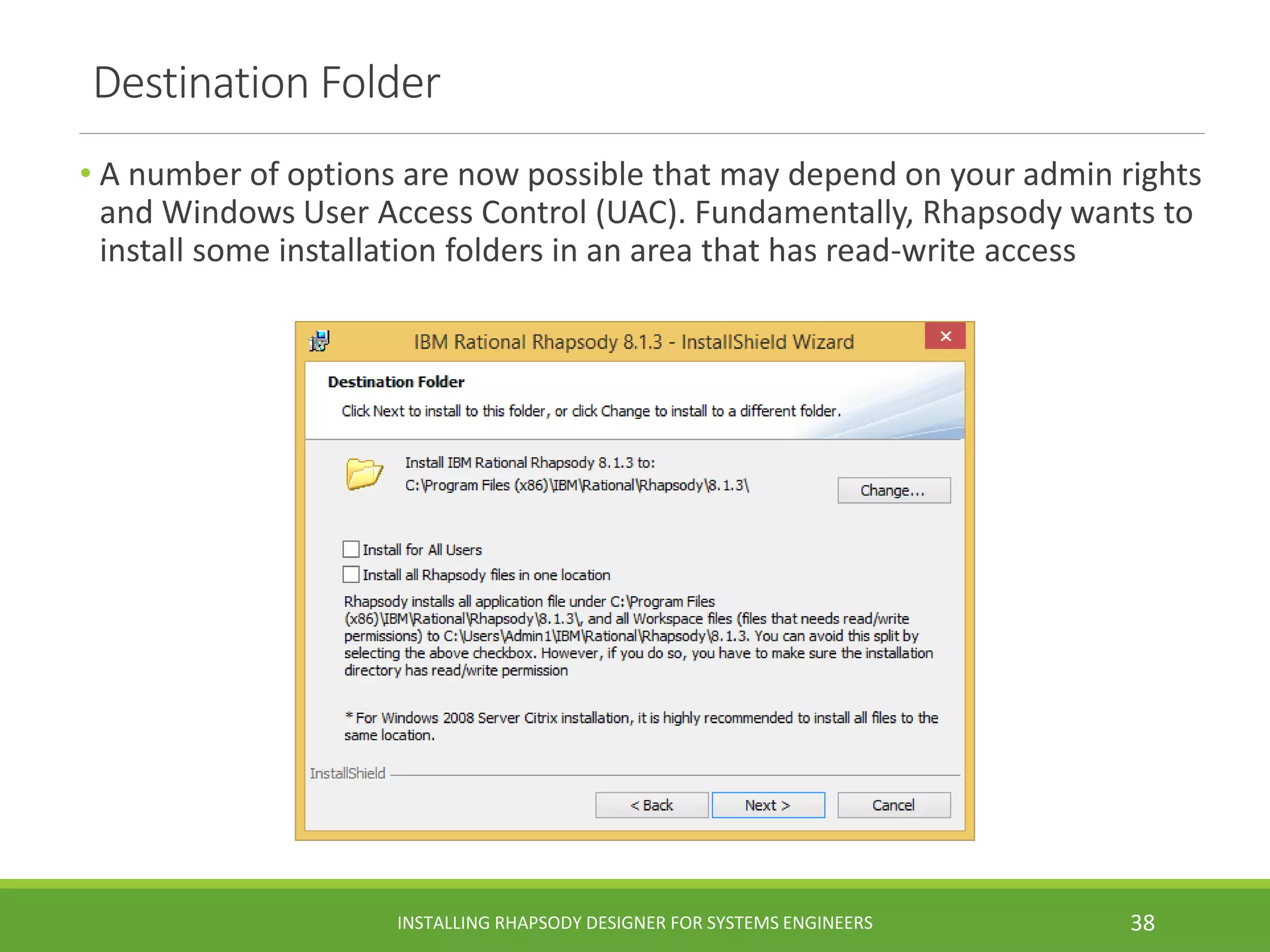 Destination Folder
• A number of options are now possible that may depend on your admin rights
and Windows User Access Control (UAC). Fundamentally, Rhapsody wants to
install some installation folders in an area that has read-write access
INSTALLING RHAPSODY DESIGNER FOR SYSTEMS ENGINEERS 38
 