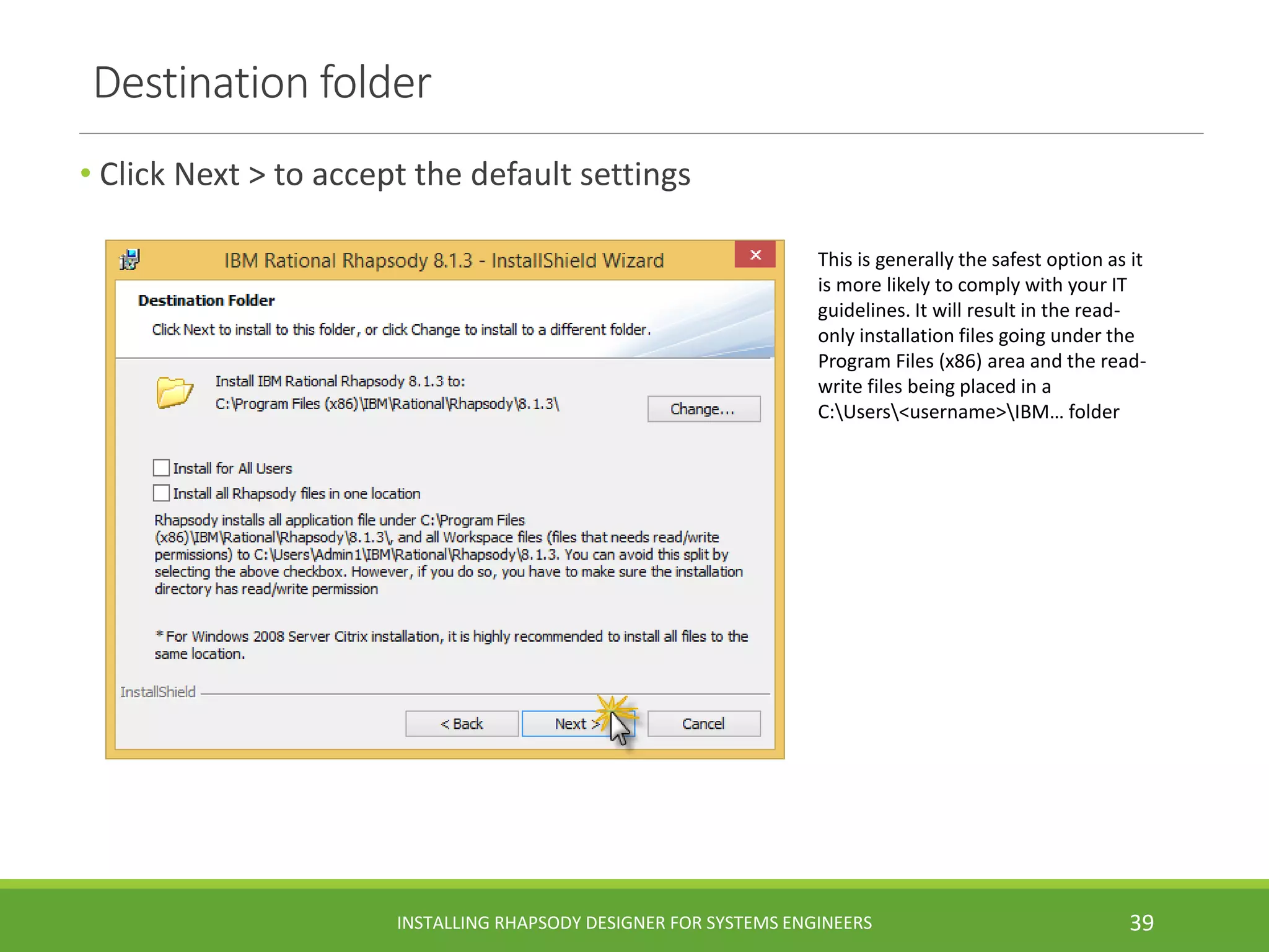 Destination folder
• Click Next > to accept the default settings
This is generally the safest option as it
is more likely to comply with your IT
guidelines. It will result in the read-
only installation files going under the
Program Files (x86) area and the read-
write files being placed in a
C:Users<username>IBM… folder
INSTALLING RHAPSODY DESIGNER FOR SYSTEMS ENGINEERS 39
 
