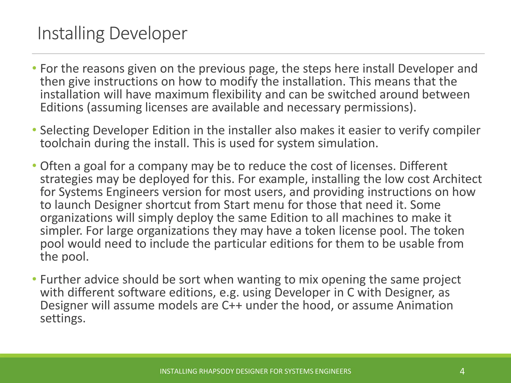 Installing Developer
• For the reasons given on the previous page, the steps here install Developer and
then give instructions on how to modify the installation. This means that the
installation will have maximum flexibility and can be switched around between
Editions (assuming licenses are available and necessary permissions).
• Selecting Developer Edition in the installer also makes it easier to verify compiler
toolchain during the install. This is used for system simulation.
• Often a goal for a company may be to reduce the cost of licenses. Different
strategies may be deployed for this. For example, installing the low cost Architect
for Systems Engineers version for most users, and providing instructions on how
to launch Designer shortcut from Start menu for those that need it. Some
organizations will simply deploy the same Edition to all machines to make it
simpler. For large organizations they may have a token license pool. The token
pool would need to include the particular editions for them to be usable from
the pool.
• Further advice should be sort when wanting to mix opening the same project
with different software editions, e.g. using Developer in C with Designer, as
Designer will assume models are C++ under the hood, or assume Animation
settings.
INSTALLING RHAPSODY DESIGNER FOR SYSTEMS ENGINEERS 4
 