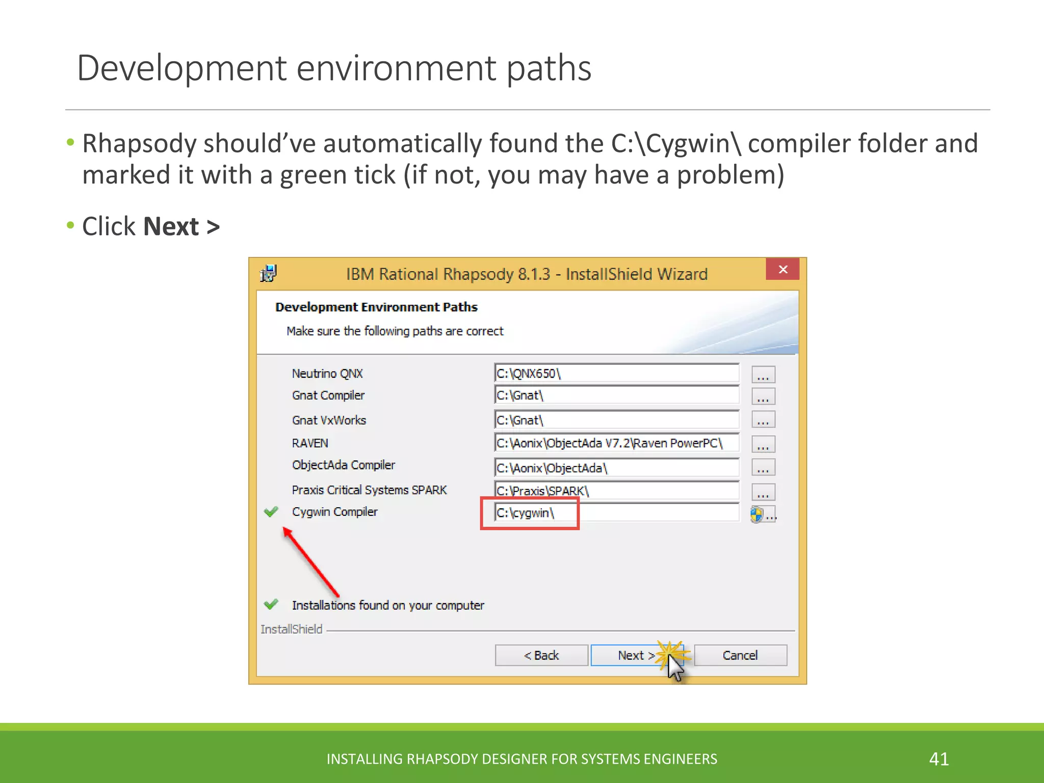 Development environment paths
• Rhapsody should’ve automatically found the C:Cygwin compiler folder and
marked it with a green tick (if not, you may have a problem)
• Click Next >
INSTALLING RHAPSODY DESIGNER FOR SYSTEMS ENGINEERS 41
 
