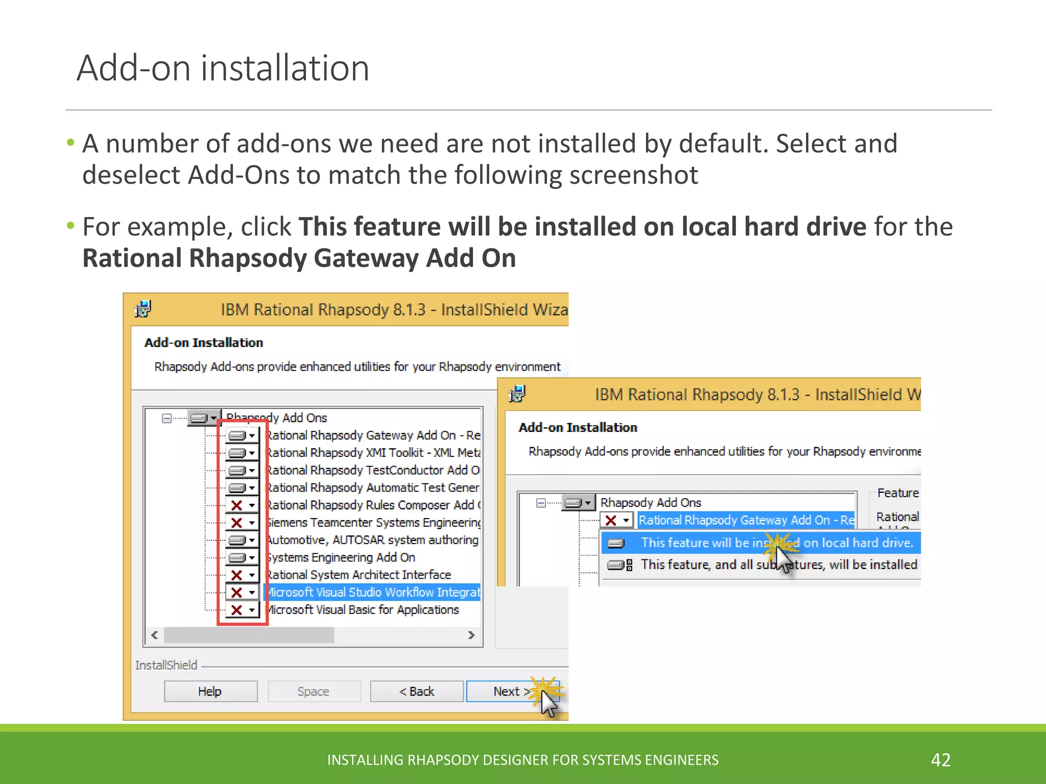Add-on installation
• A number of add-ons we need are not installed by default. Select and
deselect Add-Ons to match the following screenshot
• For example, click This feature will be installed on local hard drive for the
Rational Rhapsody Gateway Add On
INSTALLING RHAPSODY DESIGNER FOR SYSTEMS ENGINEERS 42
 