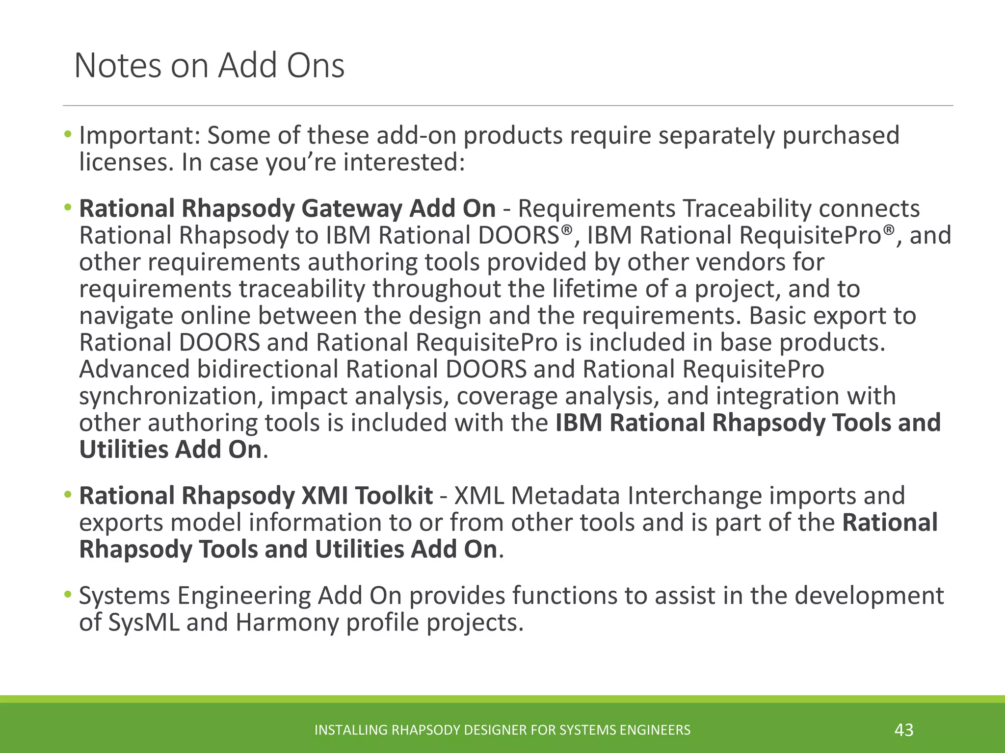 Notes on Add Ons
• Important: Some of these add-on products require separately purchased
licenses. In case you’re interested:
• Rational Rhapsody Gateway Add On - Requirements Traceability connects
Rational Rhapsody to IBM Rational DOORS®, IBM Rational RequisitePro®, and
other requirements authoring tools provided by other vendors for
requirements traceability throughout the lifetime of a project, and to
navigate online between the design and the requirements. Basic export to
Rational DOORS and Rational RequisitePro is included in base products.
Advanced bidirectional Rational DOORS and Rational RequisitePro
synchronization, impact analysis, coverage analysis, and integration with
other authoring tools is included with the IBM Rational Rhapsody Tools and
Utilities Add On.
• Rational Rhapsody XMI Toolkit - XML Metadata Interchange imports and
exports model information to or from other tools and is part of the Rational
Rhapsody Tools and Utilities Add On.
• Systems Engineering Add On provides functions to assist in the development
of SysML and Harmony profile projects.
INSTALLING RHAPSODY DESIGNER FOR SYSTEMS ENGINEERS 43
 