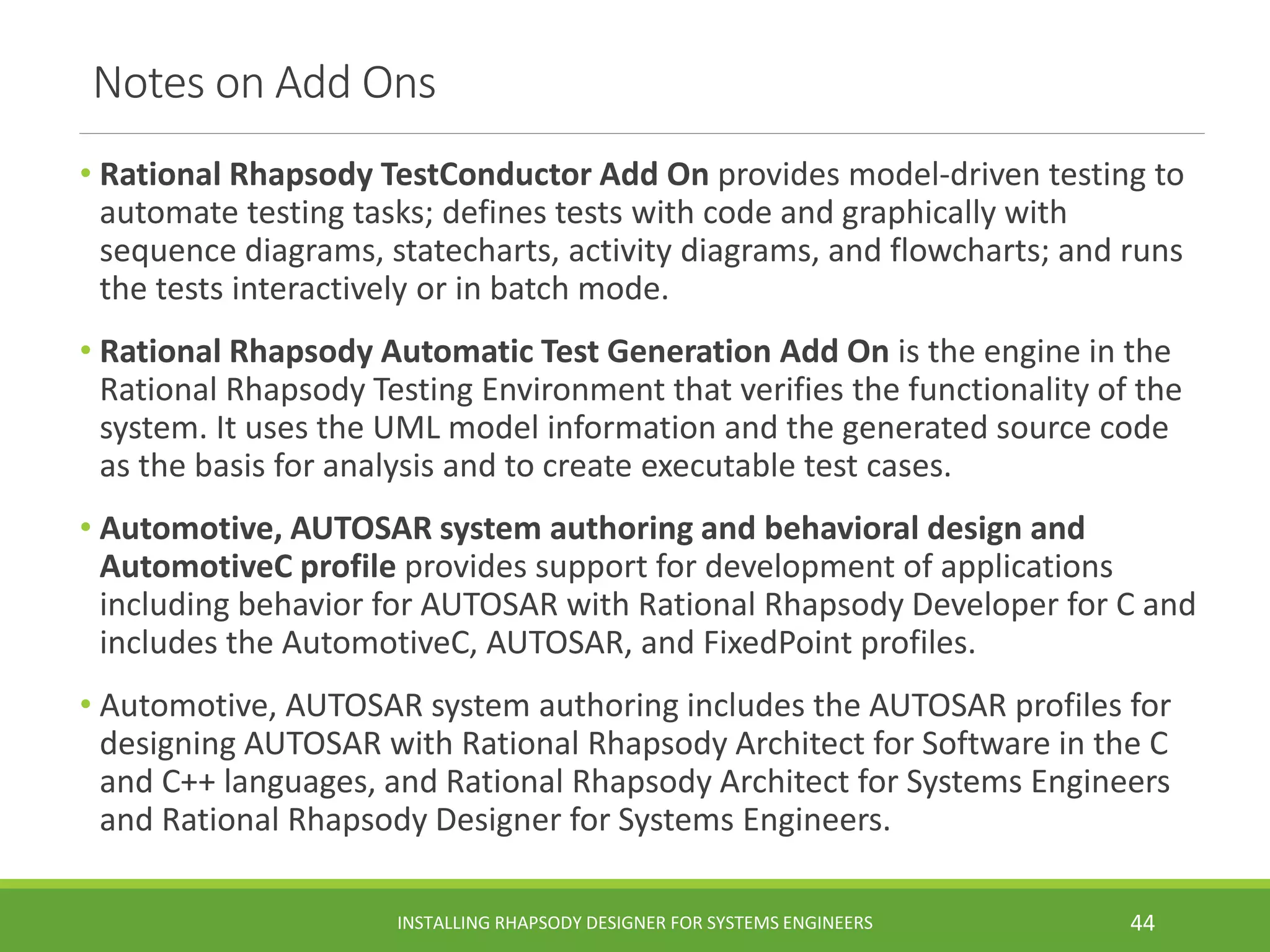 Notes on Add Ons
• Rational Rhapsody TestConductor Add On provides model-driven testing to
automate testing tasks; defines tests with code and graphically with
sequence diagrams, statecharts, activity diagrams, and flowcharts; and runs
the tests interactively or in batch mode.
• Rational Rhapsody Automatic Test Generation Add On is the engine in the
Rational Rhapsody Testing Environment that verifies the functionality of the
system. It uses the UML model information and the generated source code
as the basis for analysis and to create executable test cases.
• Automotive, AUTOSAR system authoring and behavioral design and
AutomotiveC profile provides support for development of applications
including behavior for AUTOSAR with Rational Rhapsody Developer for C and
includes the AutomotiveC, AUTOSAR, and FixedPoint profiles.
• Automotive, AUTOSAR system authoring includes the AUTOSAR profiles for
designing AUTOSAR with Rational Rhapsody Architect for Software in the C
and C++ languages, and Rational Rhapsody Architect for Systems Engineers
and Rational Rhapsody Designer for Systems Engineers.
INSTALLING RHAPSODY DESIGNER FOR SYSTEMS ENGINEERS 44
 