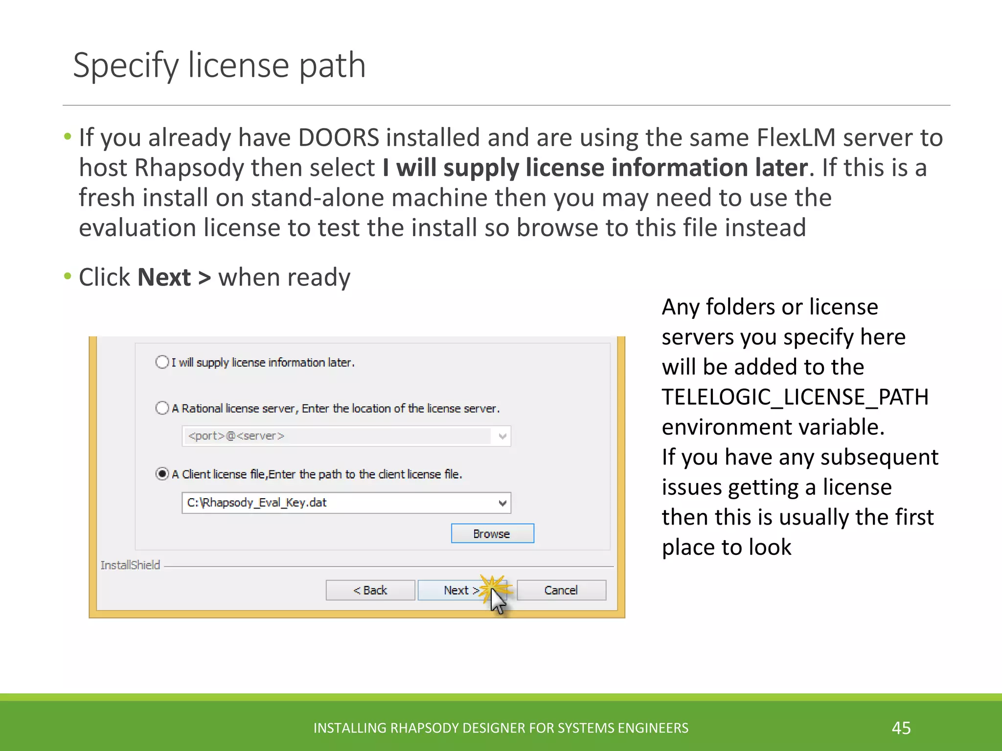 Specify license path
• If you already have DOORS installed and are using the same FlexLM server to
host Rhapsody then select I will supply license information later. If this is a
fresh install on stand-alone machine then you may need to use the
evaluation license to test the install so browse to this file instead
• Click Next > when ready
INSTALLING RHAPSODY DESIGNER FOR SYSTEMS ENGINEERS 45
Any folders or license
servers you specify here
will be added to the
TELELOGIC_LICENSE_PATH
environment variable.
If you have any subsequent
issues getting a license
then this is usually the first
place to look
 