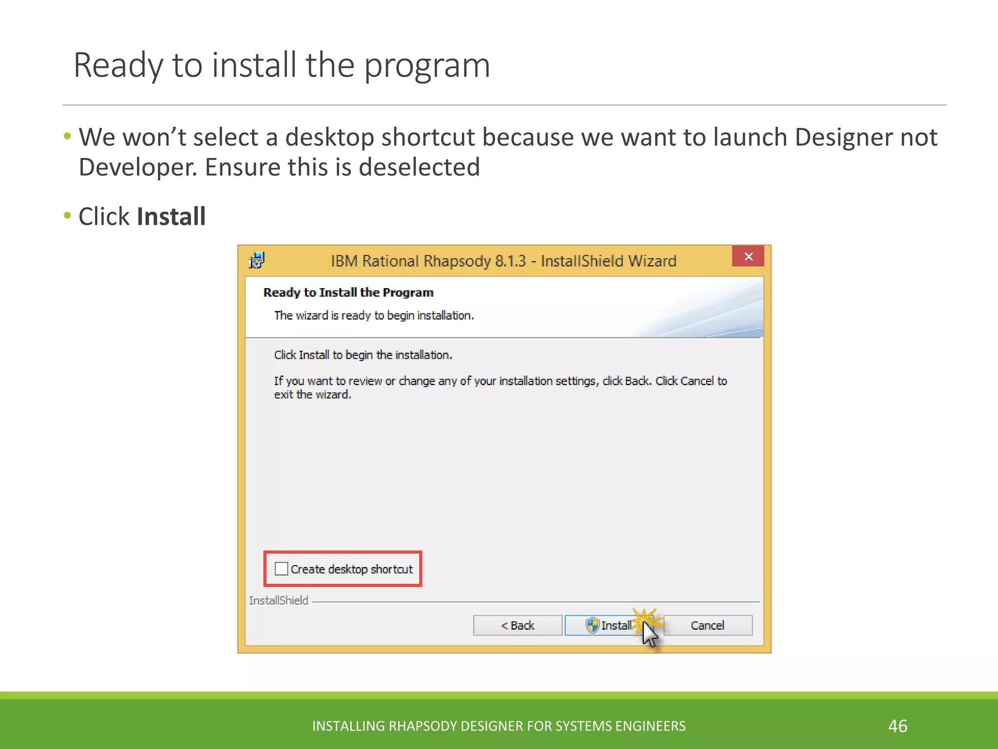 Ready to install the program
• We won’t select a desktop shortcut because we want to launch Designer not
Developer. Ensure this is deselected
• Click Install
INSTALLING RHAPSODY DESIGNER FOR SYSTEMS ENGINEERS 46
 