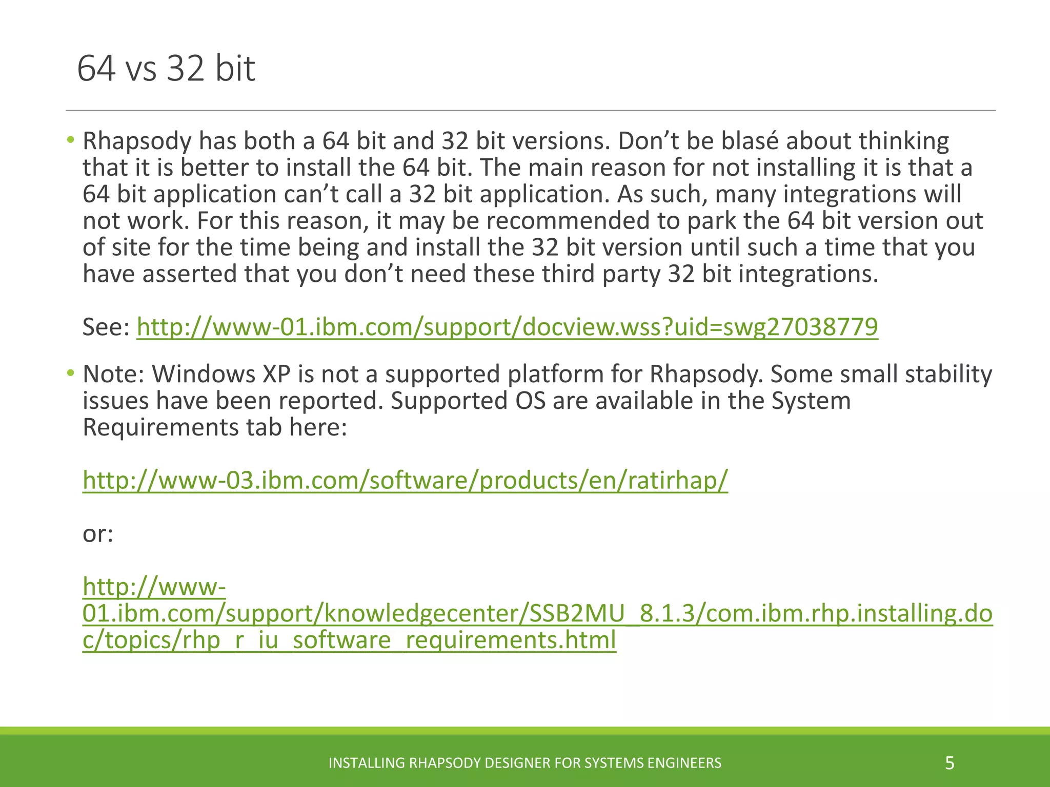 64 vs 32 bit
• Rhapsody has both a 64 bit and 32 bit versions. Don’t be blasé about thinking
that it is better to install the 64 bit. The main reason for not installing it is that a
64 bit application can’t call a 32 bit application. As such, many integrations will
not work. For this reason, it may be recommended to park the 64 bit version out
of site for the time being and install the 32 bit version until such a time that you
have asserted that you don’t need these third party 32 bit integrations.
See: http://www-01.ibm.com/support/docview.wss?uid=swg27038779
• Note: Windows XP is not a supported platform for Rhapsody. Some small stability
issues have been reported. Supported OS are available in the System
Requirements tab here:
http://www-03.ibm.com/software/products/en/ratirhap/
or:
http://www-
01.ibm.com/support/knowledgecenter/SSB2MU_8.1.3/com.ibm.rhp.installing.do
c/topics/rhp_r_iu_software_requirements.html
INSTALLING RHAPSODY DESIGNER FOR SYSTEMS ENGINEERS 5
 