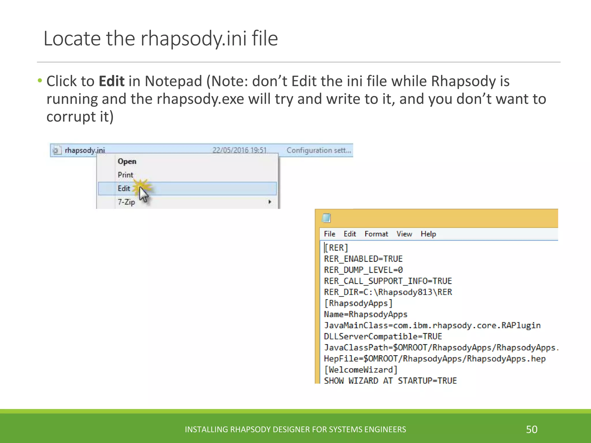 Locate the rhapsody.ini file
• Click to Edit in Notepad (Note: don’t Edit the ini file while Rhapsody is
running and the rhapsody.exe will try and write to it, and you don’t want to
corrupt it)
INSTALLING RHAPSODY DESIGNER FOR SYSTEMS ENGINEERS 50
 