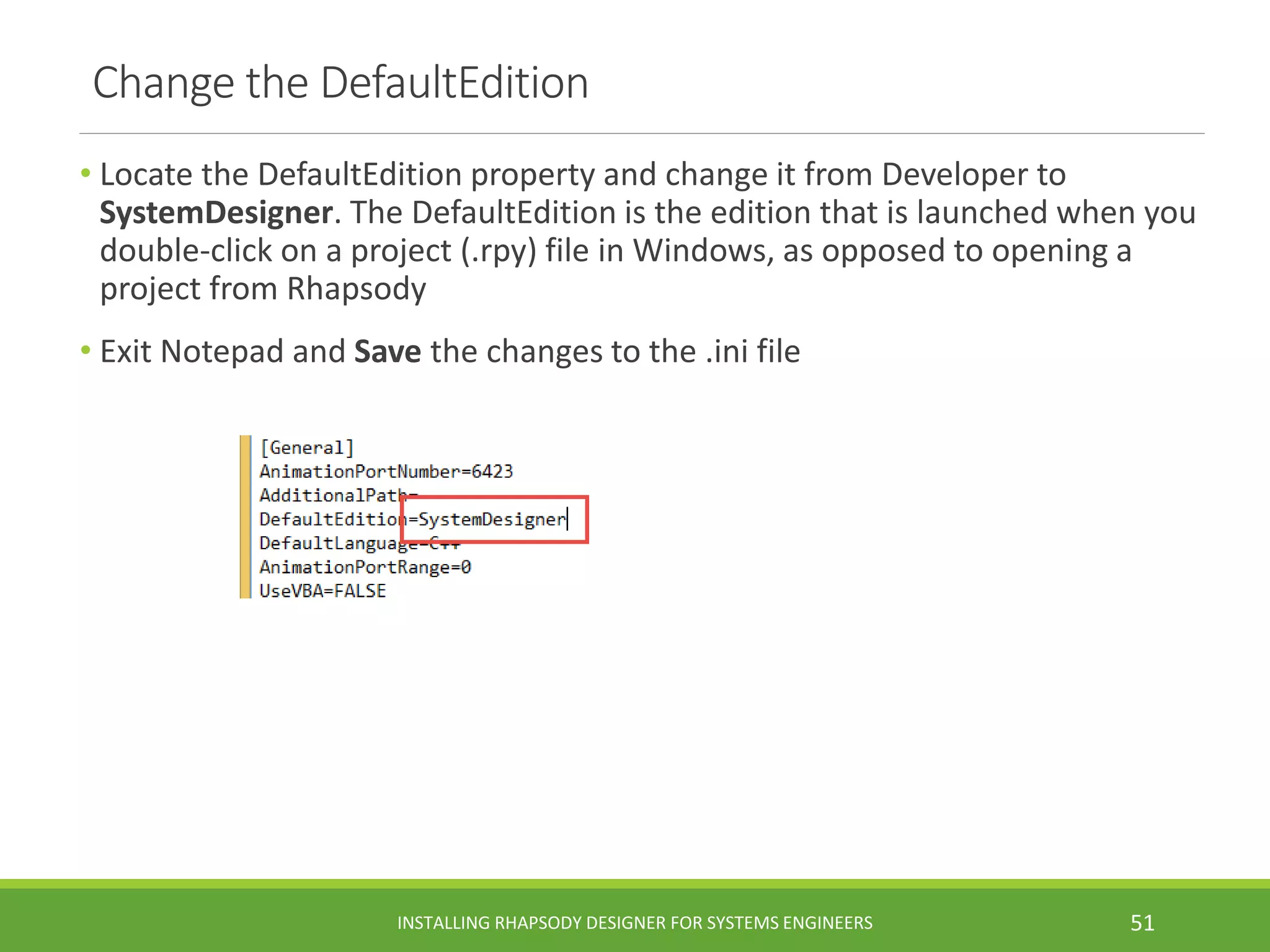 Change the DefaultEdition
• Locate the DefaultEdition property and change it from Developer to
SystemDesigner. The DefaultEdition is the edition that is launched when you
double-click on a project (.rpy) file in Windows, as opposed to opening a
project from Rhapsody
• Exit Notepad and Save the changes to the .ini file
INSTALLING RHAPSODY DESIGNER FOR SYSTEMS ENGINEERS 51
 