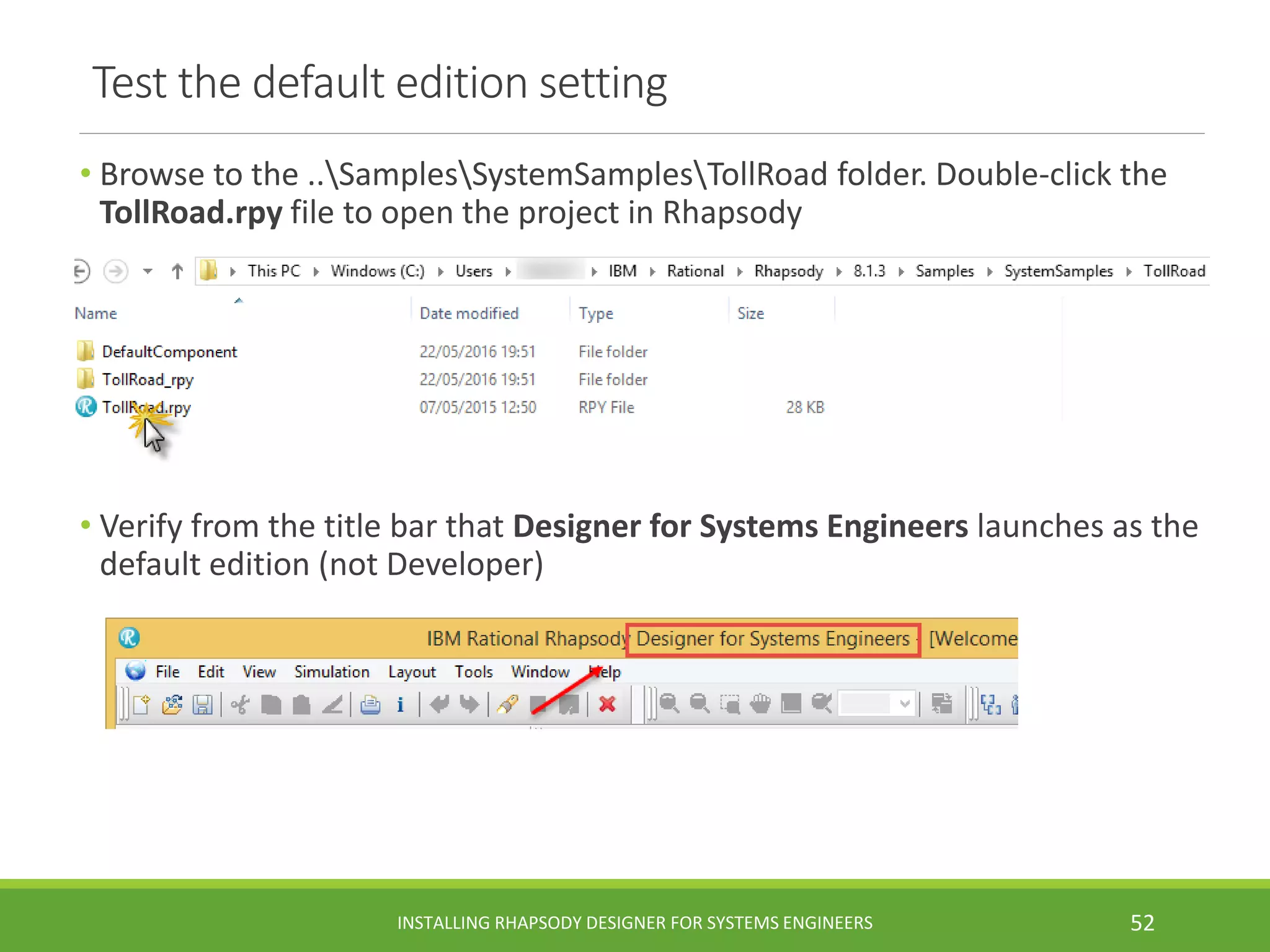 Test the default edition setting
• Browse to the ..SamplesSystemSamplesTollRoad folder. Double-click the
TollRoad.rpy file to open the project in Rhapsody
• Verify from the title bar that Designer for Systems Engineers launches as the
default edition (not Developer)
INSTALLING RHAPSODY DESIGNER FOR SYSTEMS ENGINEERS 52
 