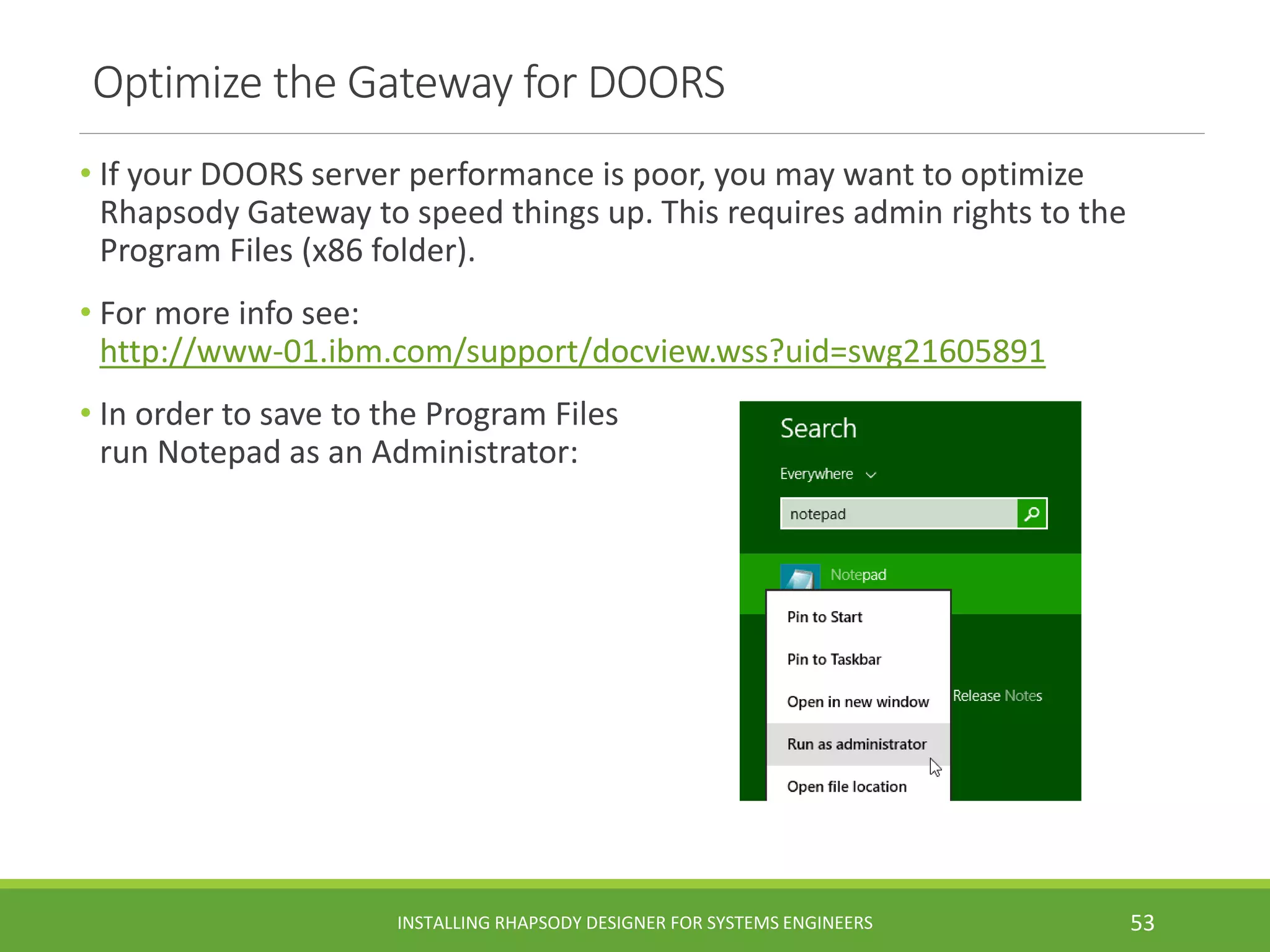 • If your DOORS server performance is poor, you may want to optimize
Rhapsody Gateway to speed things up. This requires admin rights to the
Program Files (x86 folder).
• For more info see:
http://www-01.ibm.com/support/docview.wss?uid=swg21605891
• In order to save to the Program Files
run Notepad as an Administrator:
Optimize the Gateway for DOORS
INSTALLING RHAPSODY DESIGNER FOR SYSTEMS ENGINEERS 53
 