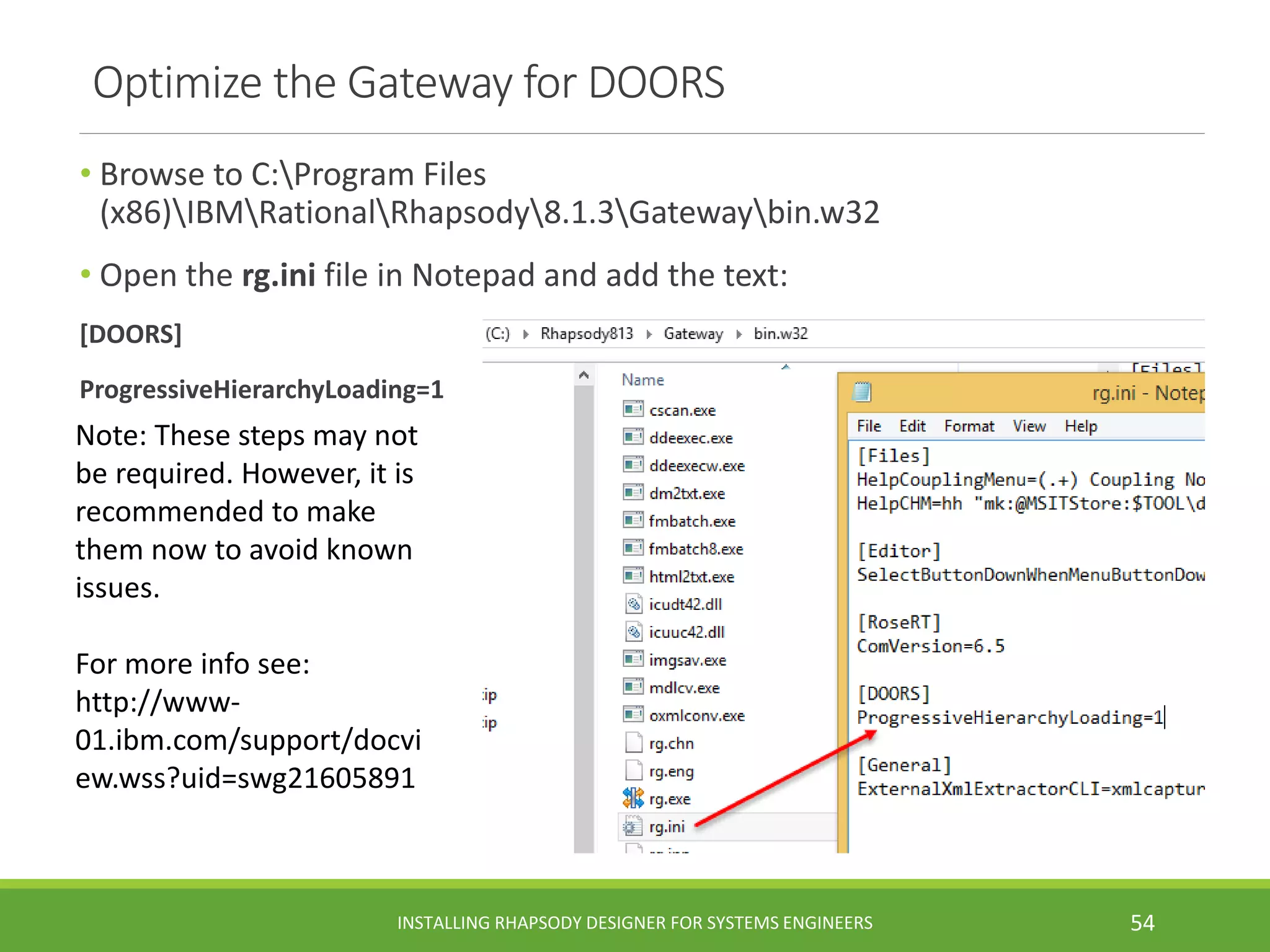 • Browse to C:Program Files
(x86)IBMRationalRhapsody8.1.3Gatewaybin.w32
• Open the rg.ini file in Notepad and add the text:
[DOORS]
ProgressiveHierarchyLoading=1
Optimize the Gateway for DOORS
Note: These steps may not
be required. However, it is
recommended to make
them now to avoid known
issues.
For more info see:
http://www-
01.ibm.com/support/docvi
ew.wss?uid=swg21605891
INSTALLING RHAPSODY DESIGNER FOR SYSTEMS ENGINEERS 54
 