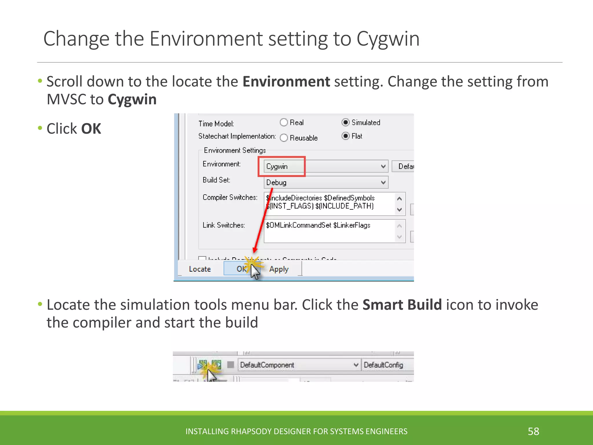 Change the Environment setting to Cygwin
• Scroll down to the locate the Environment setting. Change the setting from
MVSC to Cygwin
• Click OK
• Locate the simulation tools menu bar. Click the Smart Build icon to invoke
the compiler and start the build
INSTALLING RHAPSODY DESIGNER FOR SYSTEMS ENGINEERS 58
 