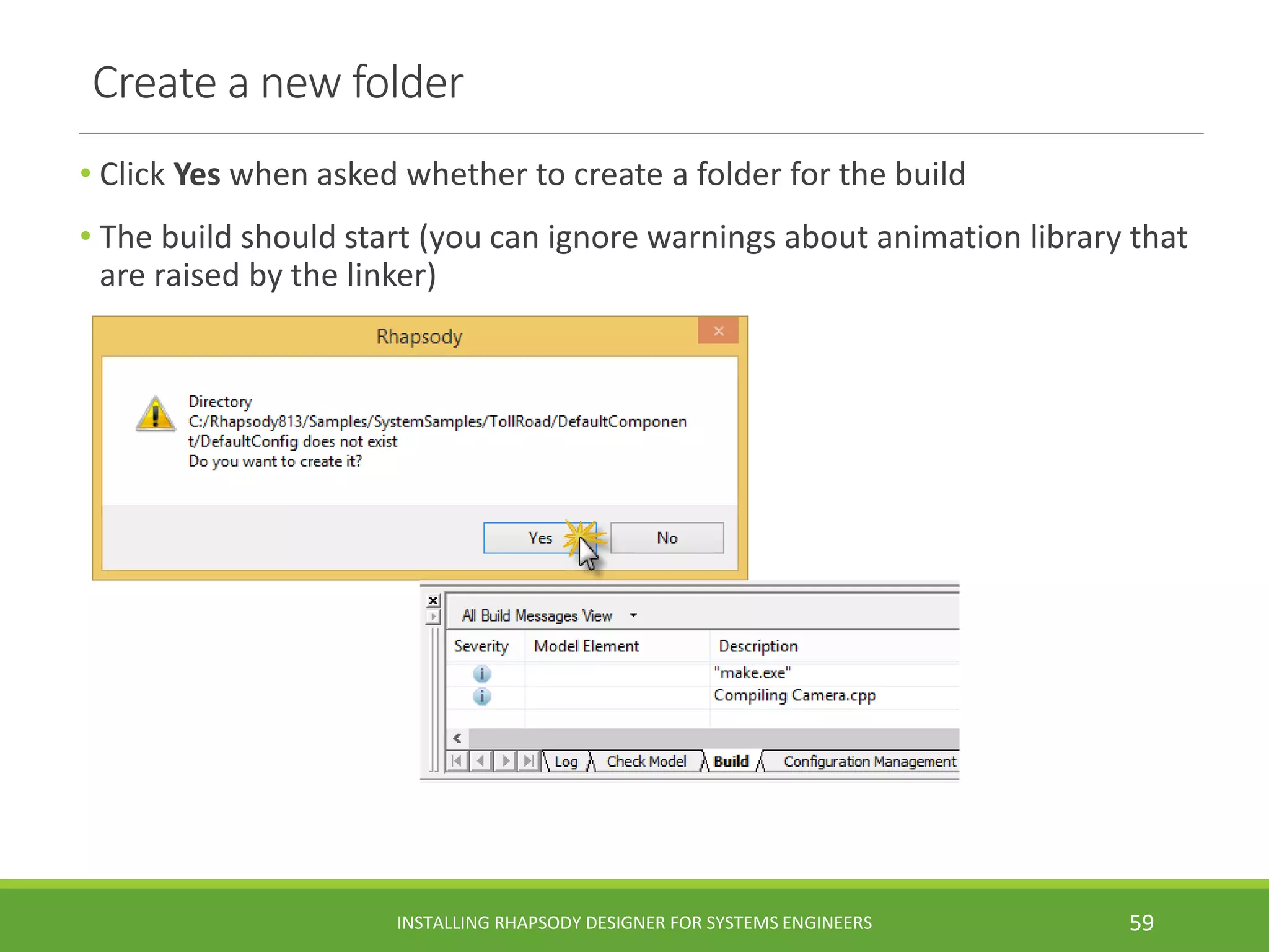 Create a new folder
• Click Yes when asked whether to create a folder for the build
• The build should start (you can ignore warnings about animation library that
are raised by the linker)
INSTALLING RHAPSODY DESIGNER FOR SYSTEMS ENGINEERS 59
 
