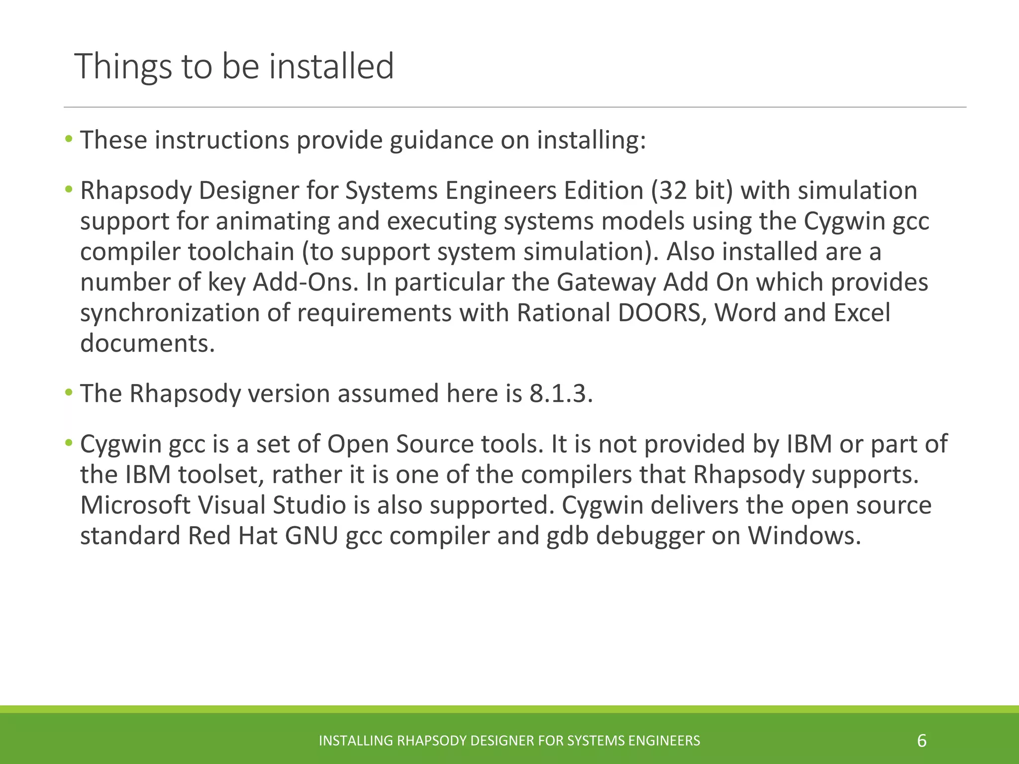 Things to be installed
• These instructions provide guidance on installing:
• Rhapsody Designer for Systems Engineers Edition (32 bit) with simulation
support for animating and executing systems models using the Cygwin gcc
compiler toolchain (to support system simulation). Also installed are a
number of key Add-Ons. In particular the Gateway Add On which provides
synchronization of requirements with Rational DOORS, Word and Excel
documents.
• The Rhapsody version assumed here is 8.1.3.
• Cygwin gcc is a set of Open Source tools. It is not provided by IBM or part of
the IBM toolset, rather it is one of the compilers that Rhapsody supports.
Microsoft Visual Studio is also supported. Cygwin delivers the open source
standard Red Hat GNU gcc compiler and gdb debugger on Windows.
INSTALLING RHAPSODY DESIGNER FOR SYSTEMS ENGINEERS 6
 