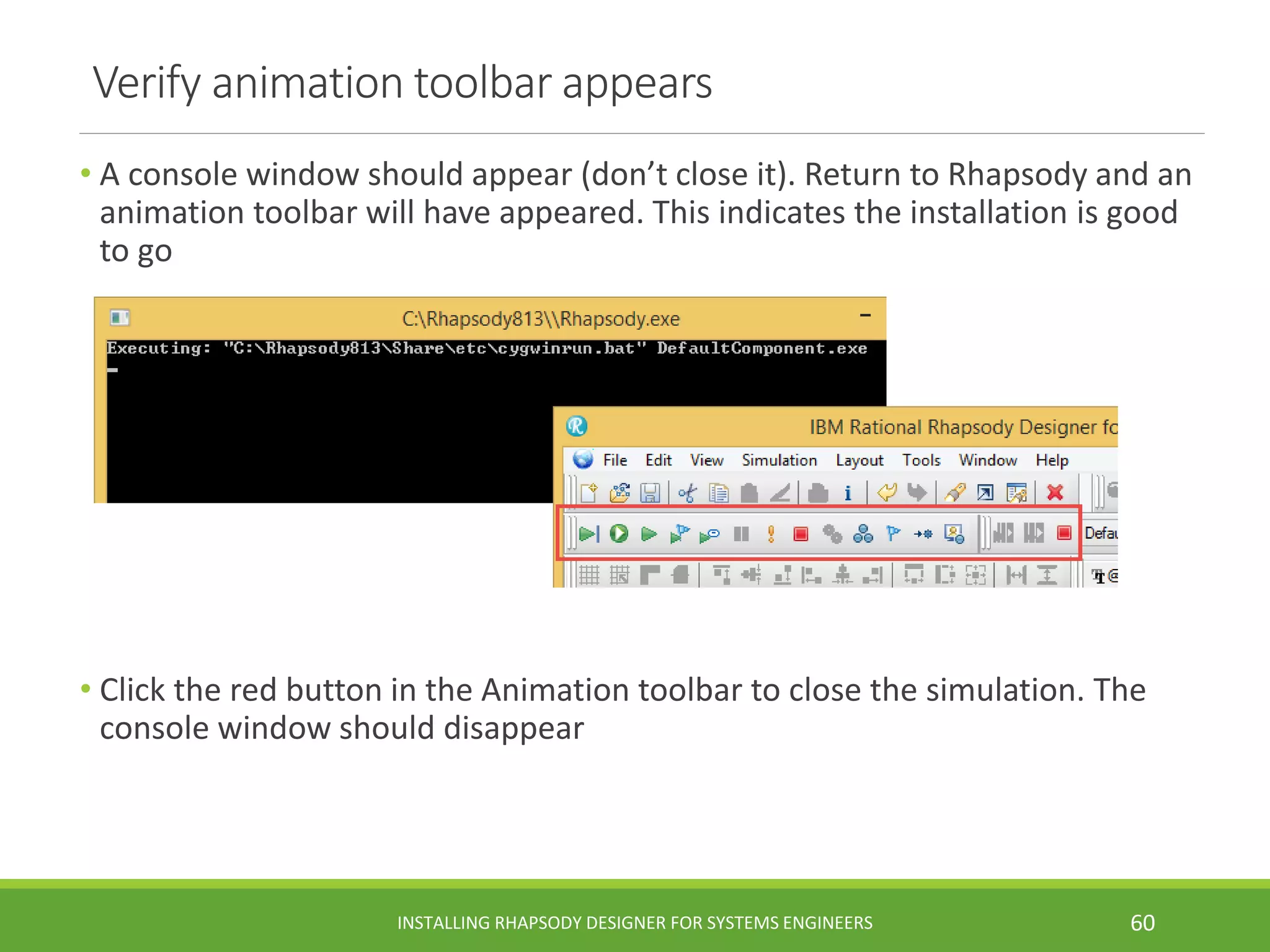 Verify animation toolbar appears
• A console window should appear (don’t close it). Return to Rhapsody and an
animation toolbar will have appeared. This indicates the installation is good
to go
• Click the red button in the Animation toolbar to close the simulation. The
console window should disappear
INSTALLING RHAPSODY DESIGNER FOR SYSTEMS ENGINEERS 60
 