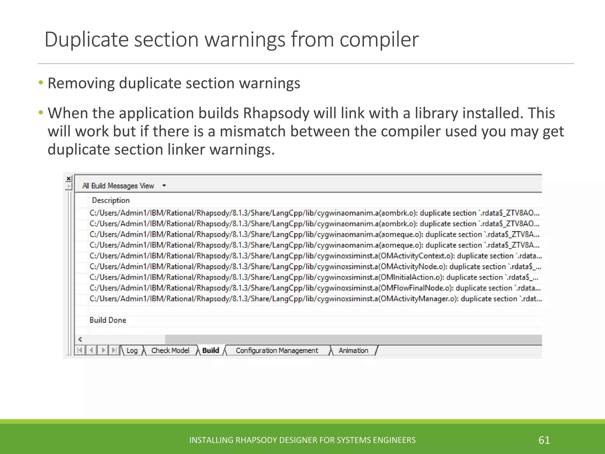 Duplicate section warnings from compiler
• Removing duplicate section warnings
• When the application builds Rhapsody will link with a library installed. This
will work but if there is a mismatch between the compiler used you may get
duplicate section linker warnings.
INSTALLING RHAPSODY DESIGNER FOR SYSTEMS ENGINEERS 61
 
