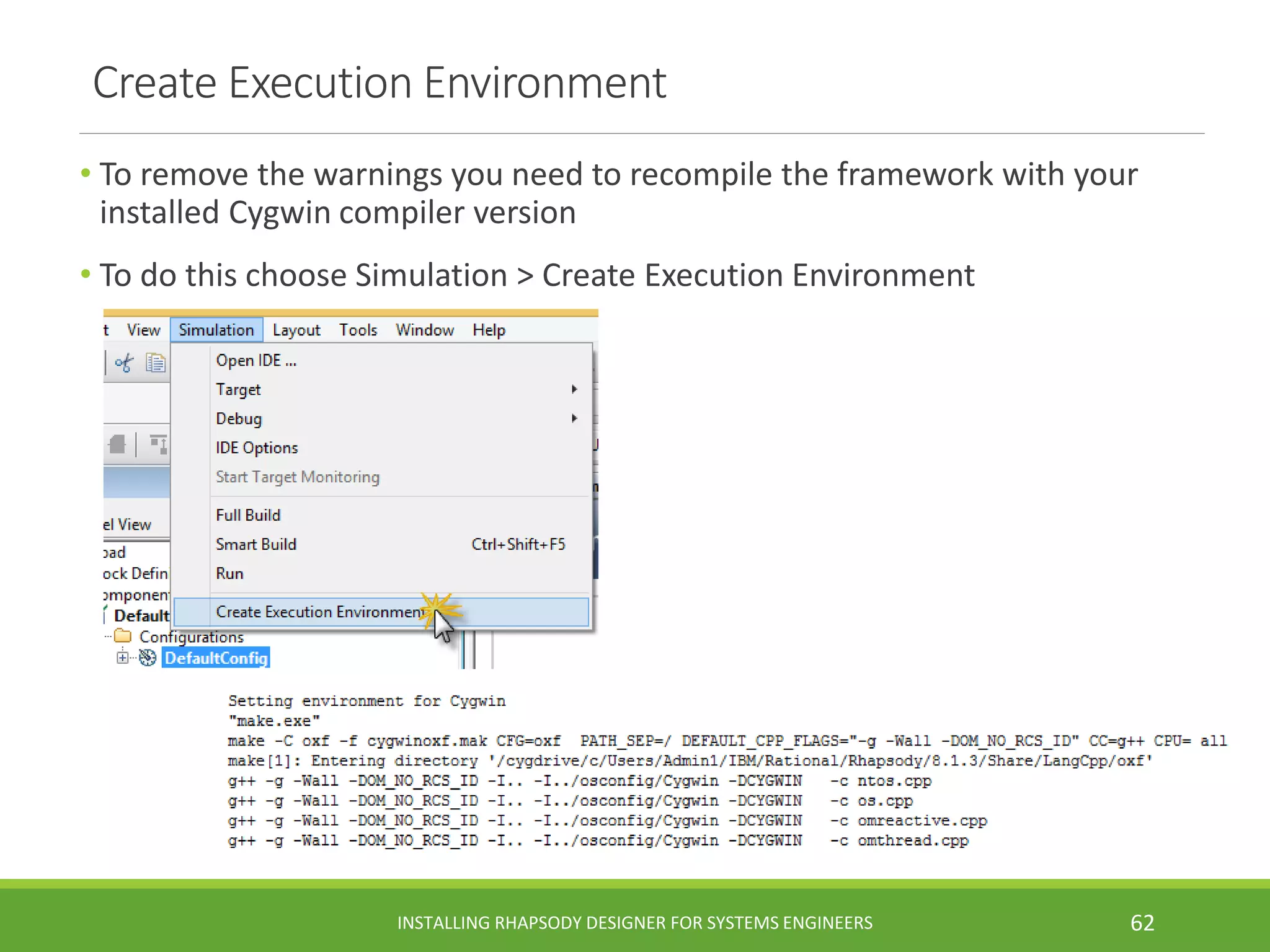 Create Execution Environment
• To remove the warnings you need to recompile the framework with your
installed Cygwin compiler version
• To do this choose Simulation > Create Execution Environment
INSTALLING RHAPSODY DESIGNER FOR SYSTEMS ENGINEERS 62
 