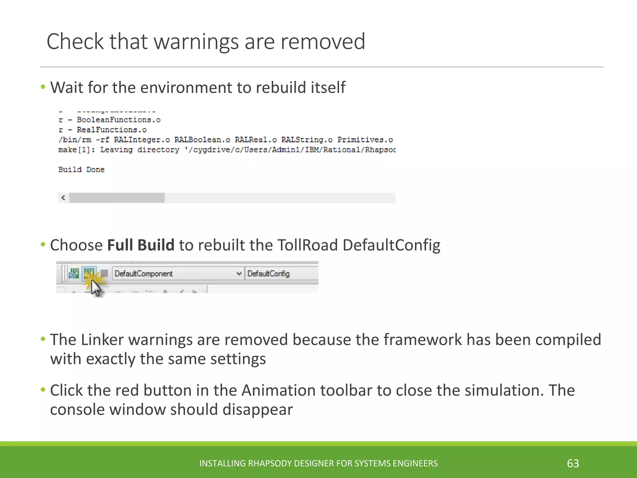 Check that warnings are removed
• Wait for the environment to rebuild itself
• Choose Full Build to rebuilt the TollRoad DefaultConfig
• The Linker warnings are removed because the framework has been compiled
with exactly the same settings
• Click the red button in the Animation toolbar to close the simulation. The
console window should disappear
INSTALLING RHAPSODY DESIGNER FOR SYSTEMS ENGINEERS 63
 