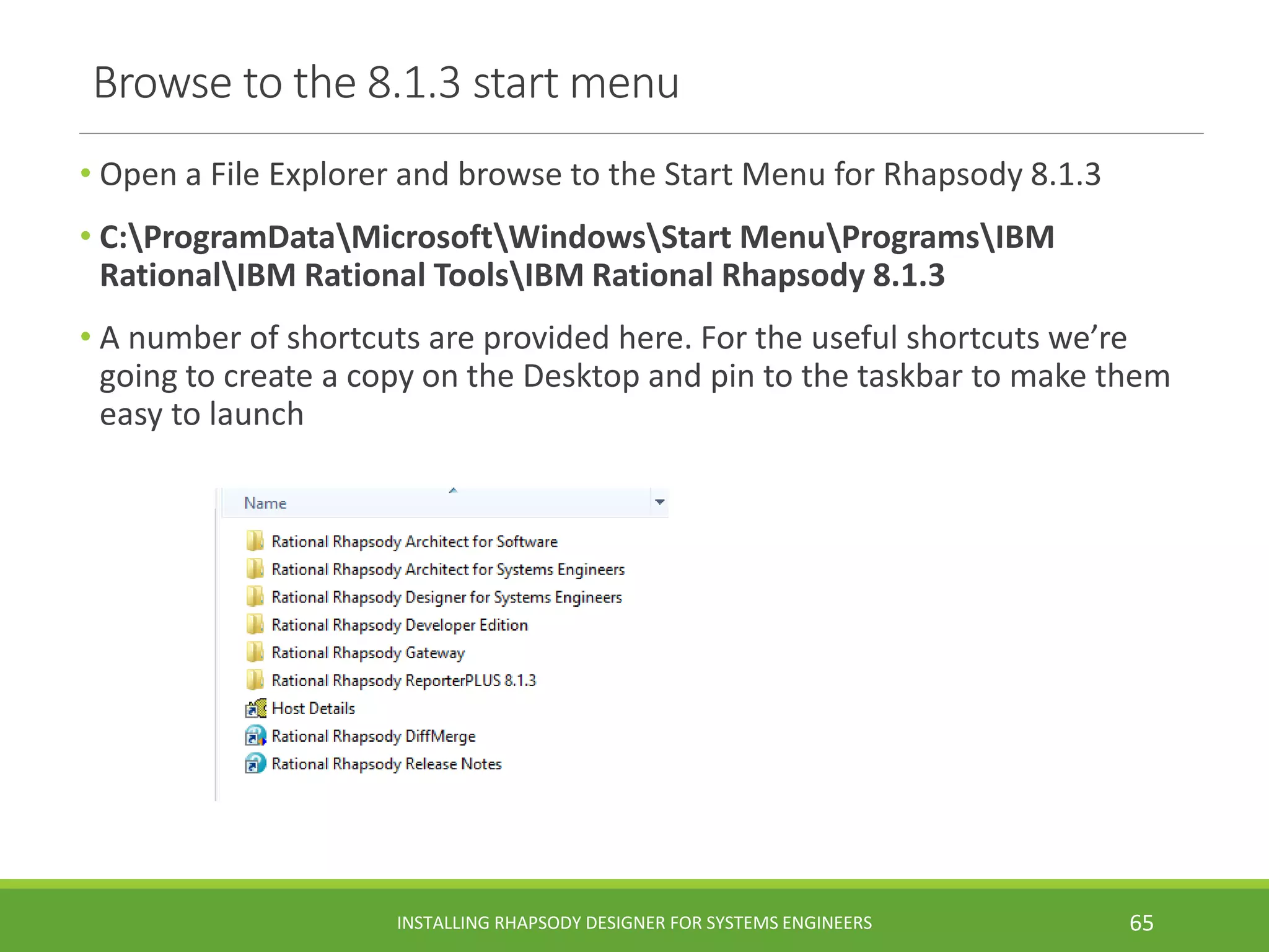 Browse to the 8.1.3 start menu
• Open a File Explorer and browse to the Start Menu for Rhapsody 8.1.3
• C:ProgramDataMicrosoftWindowsStart MenuProgramsIBM
RationalIBM Rational ToolsIBM Rational Rhapsody 8.1.3
• A number of shortcuts are provided here. For the useful shortcuts we’re
going to create a copy on the Desktop and pin to the taskbar to make them
easy to launch
INSTALLING RHAPSODY DESIGNER FOR SYSTEMS ENGINEERS 65
 