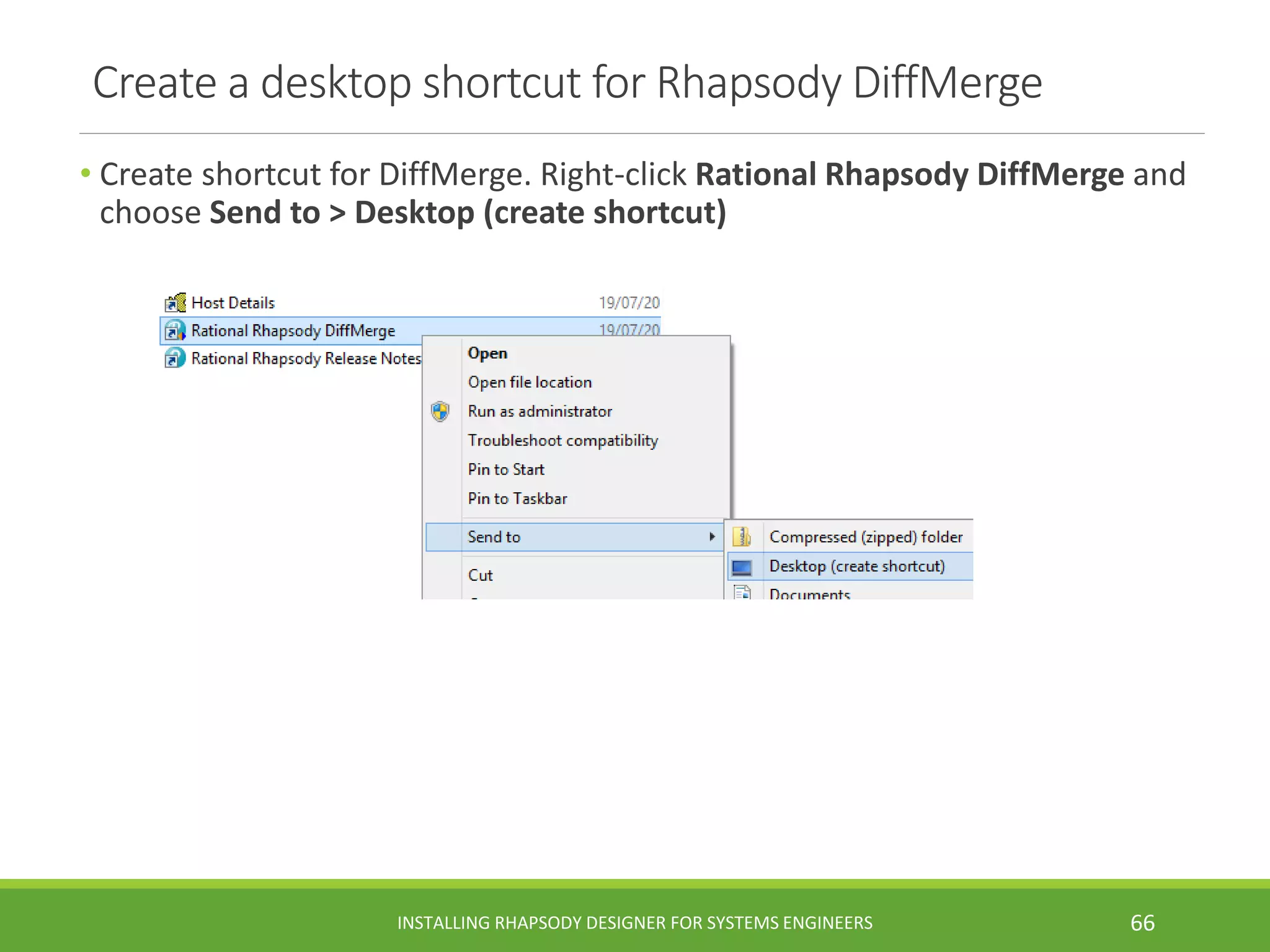 Create a desktop shortcut for Rhapsody DiffMerge
• Create shortcut for DiffMerge. Right-click Rational Rhapsody DiffMerge and
choose Send to > Desktop (create shortcut)
INSTALLING RHAPSODY DESIGNER FOR SYSTEMS ENGINEERS 66
 
