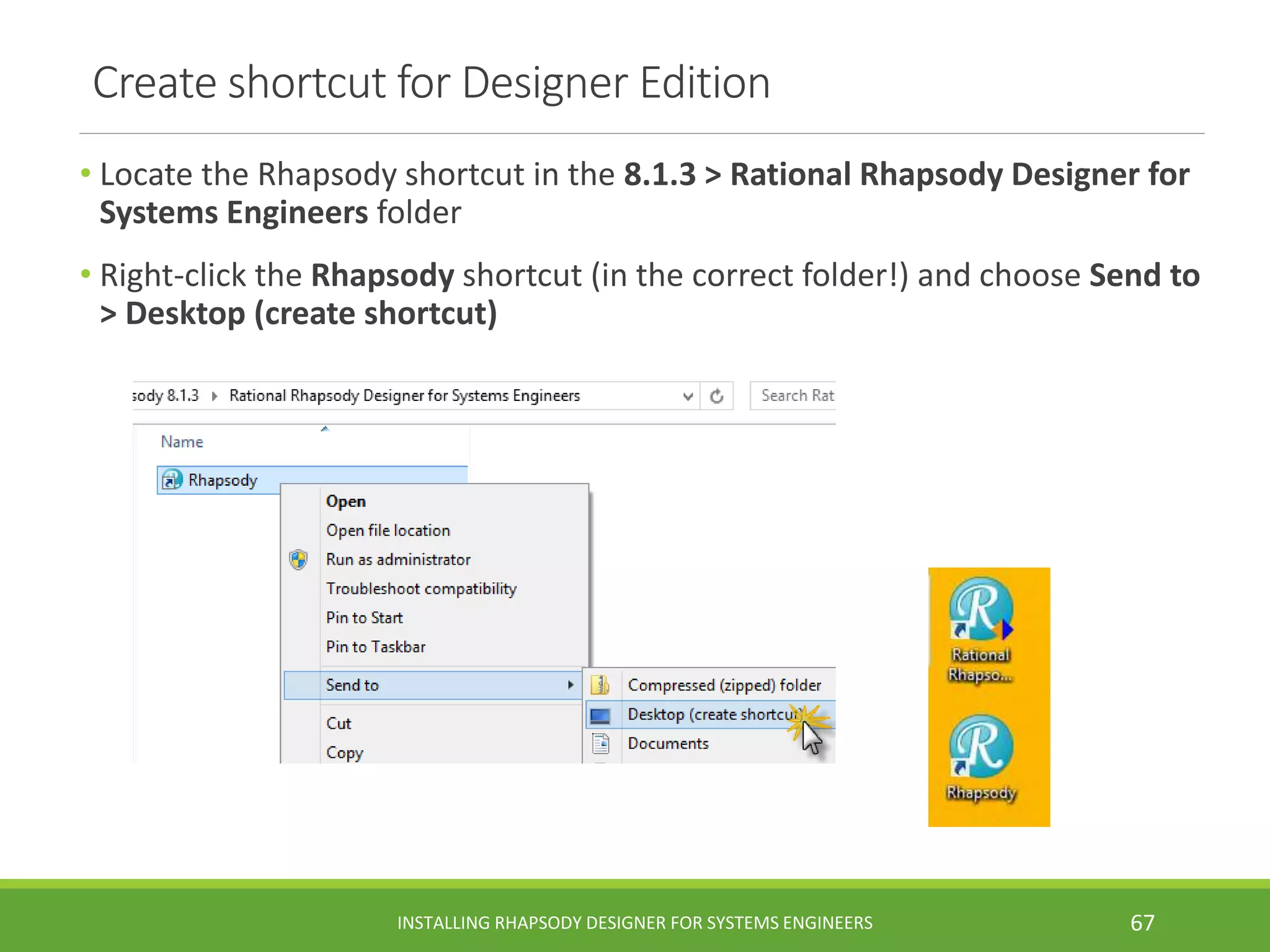Create shortcut for Designer Edition
• Locate the Rhapsody shortcut in the 8.1.3 > Rational Rhapsody Designer for
Systems Engineers folder
• Right-click the Rhapsody shortcut (in the correct folder!) and choose Send to
> Desktop (create shortcut)
INSTALLING RHAPSODY DESIGNER FOR SYSTEMS ENGINEERS 67
 