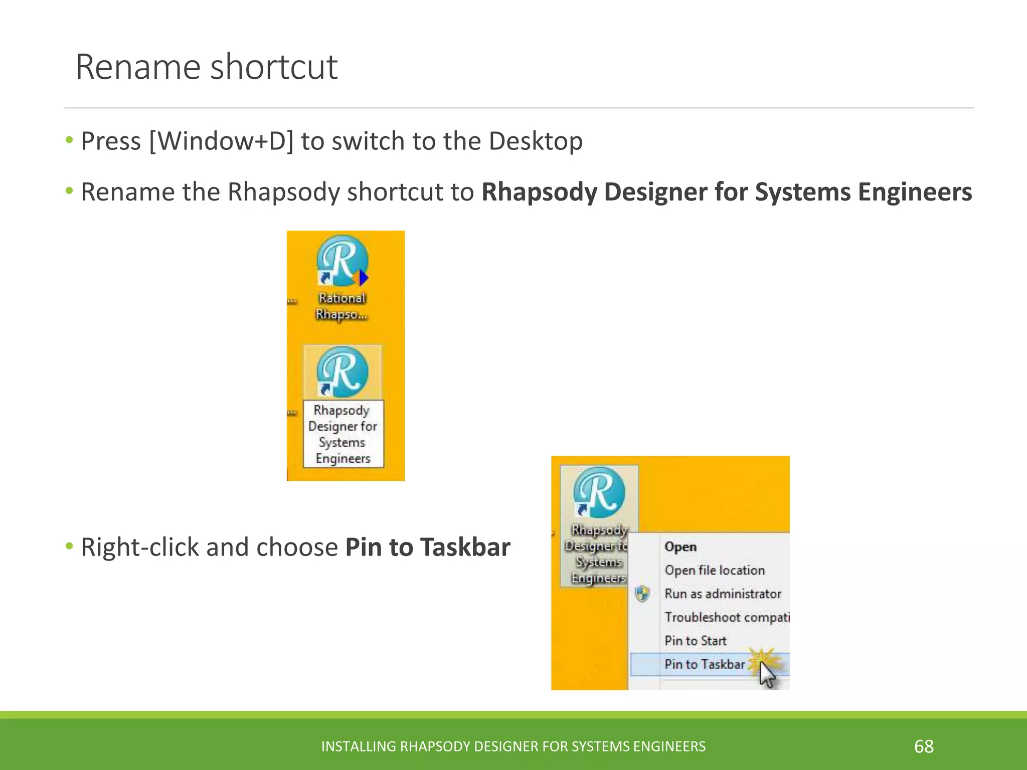 Rename shortcut
• Press [Window+D] to switch to the Desktop
• Rename the Rhapsody shortcut to Rhapsody Designer for Systems Engineers
• Right-click and choose Pin to Taskbar
INSTALLING RHAPSODY DESIGNER FOR SYSTEMS ENGINEERS 68
 