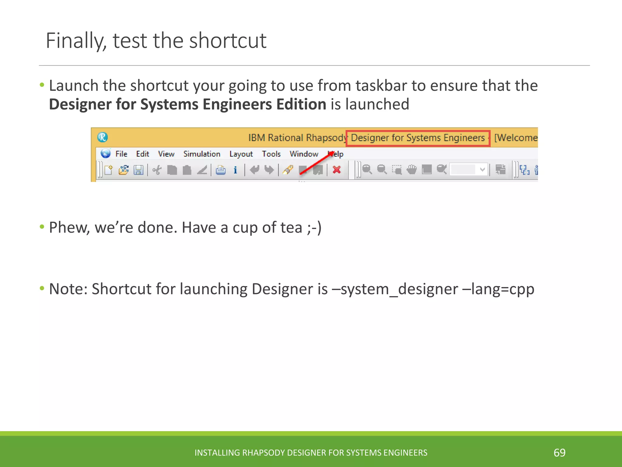 Finally, test the shortcut
• Launch the shortcut your going to use from taskbar to ensure that the
Designer for Systems Engineers Edition is launched
• Phew, we’re done. Have a cup of tea ;-)
• Note: Shortcut for launching Designer is –system_designer –lang=cpp
INSTALLING RHAPSODY DESIGNER FOR SYSTEMS ENGINEERS 69
 