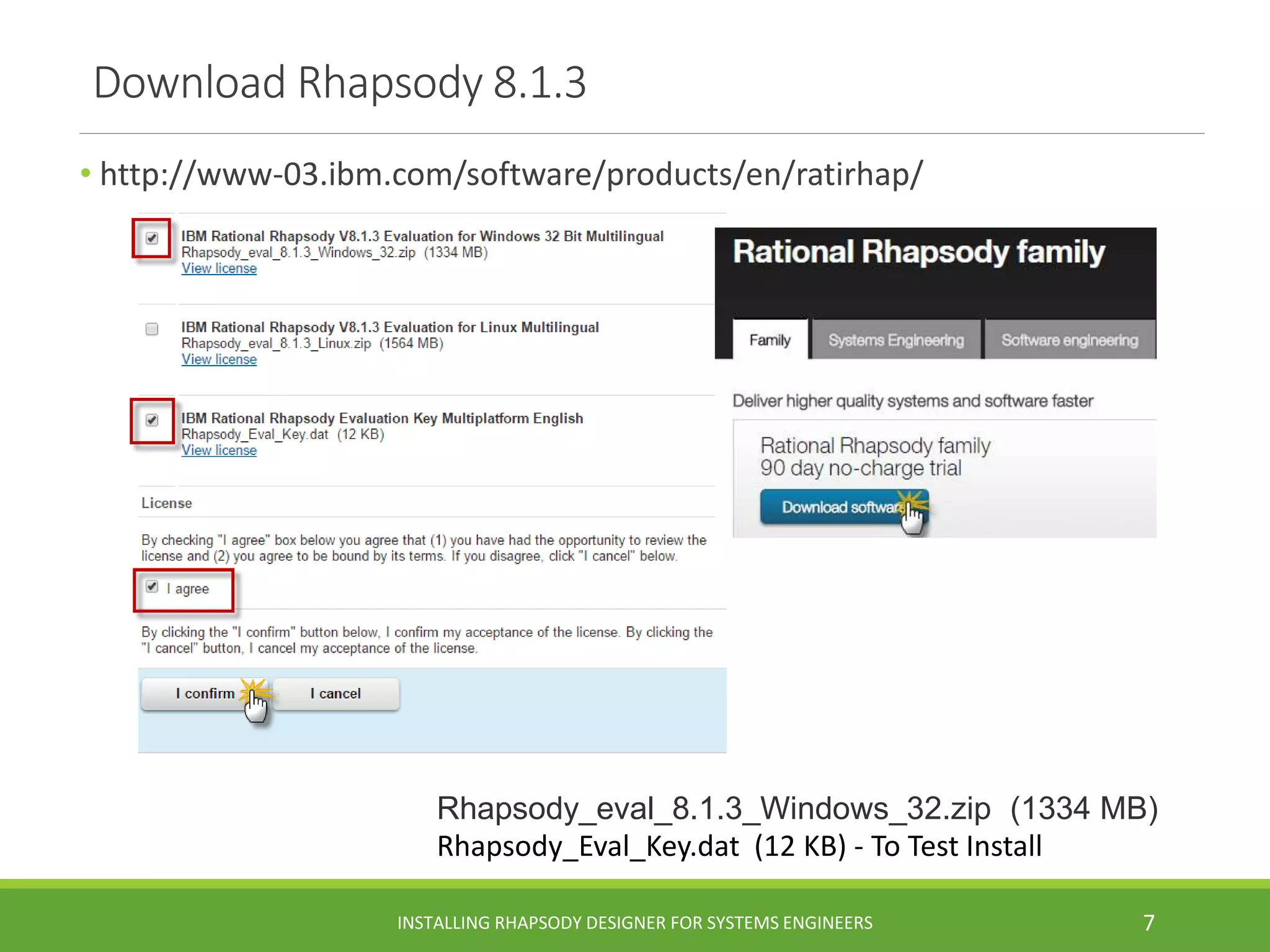 Download Rhapsody 8.1.3
• http://www-03.ibm.com/software/products/en/ratirhap/
Rhapsody_eval_8.1.3_Windows_32.zip (1334 MB)
Rhapsody_Eval_Key.dat (12 KB) - To Test Install
INSTALLING RHAPSODY DESIGNER FOR SYSTEMS ENGINEERS 7
 