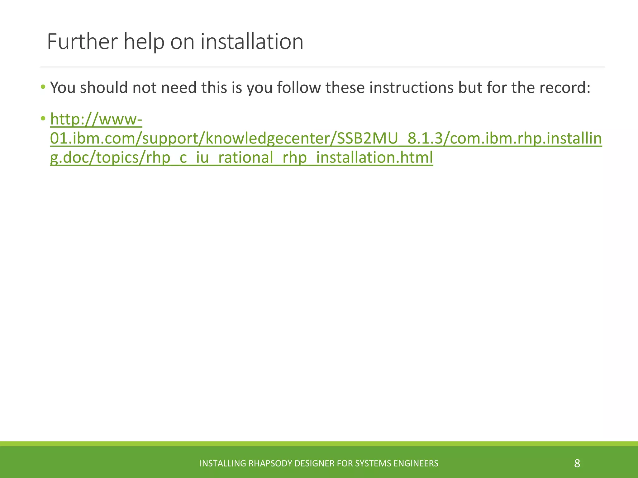 Further help on installation
• You should not need this is you follow these instructions but for the record:
• http://www-
01.ibm.com/support/knowledgecenter/SSB2MU_8.1.3/com.ibm.rhp.installin
g.doc/topics/rhp_c_iu_rational_rhp_installation.html
INSTALLING RHAPSODY DESIGNER FOR SYSTEMS ENGINEERS 8
 