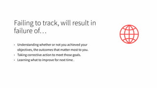 Failing to track, will result in
failure of…
• Understanding whether or not you achieved your
objectives, the outcomes that matter most to you.
• Taking corrective action to meet those goals.
• Learning what to improve for next time .
 