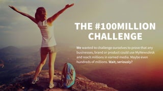 THE #100MILLION
CHALLENGE
We wanted to challenge ourselves to prove that any
businesses, brand or product could use MyNewsdesk
and reach millions in earned media. Maybe even
hundreds of millions. Wait, seriously?
 