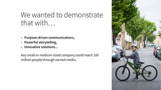 We wanted to demonstrate
that with…
• Purpose-driven communications,
• Powerful storytelling,
• Innovative solutions...
Any small or medium-sized company could reach 100
million people through earned media.
 