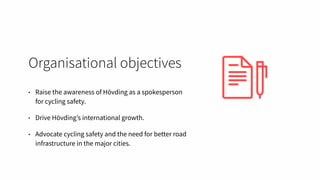 Organisational objectives
• Raise the awareness of Hövding as a spokesperson
for cycling safety.
• Drive Hövding’s international growth.
• Advocate cycling safety and the need for better road
infrastructure in the major cities.
 