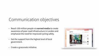 Communication objectives
• Reach 100 million people via earned media to create
awareness of poor road infrastructure in London and
emphasize the need for improved cycling safety.
• Get the support from the highest level of local
government.
• Create a grassroots initiative.
 