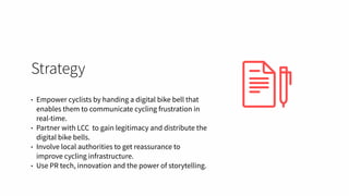 Strategy
• Empower cyclists by handing a digital bike bell that
enables them to communicate cycling frustration in
real-time.
• Partner with LCC to gain legitimacy and distribute the
digital bike bells.
• Involve local authorities to get reassurance to
improve cycling infrastructure.
• Use PR tech, innovation and the power of storytelling.
 