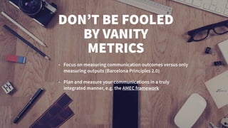 DON’T BE FOOLED
BY VANITY
METRICS
• Focus on measuring communication outcomes versus only
measuring outputs (Barcelona Principles 2.0)
• Plan and measure your communications in a truly
integrated manner, e.g. the AMEC framework
 
