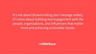 It's not about disseminating your message widely;
it's more about building real engagement with the
people, organizations, and influencers that matter
most and achieving actionable results.
 