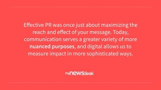 Eﬀective PR was once just about maximizing the
reach and eﬀect of your message. Today,
communication serves a greater variety of more
nuanced purposes, and digital allows us to
measure impact in more sophisticated ways.
 
