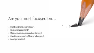 Are you most focused on…
• Building brand awareness?
• Raising engagement?
• Making customers repeat customers?
• Creating a network of brand advocates?
• Lead generation?
 