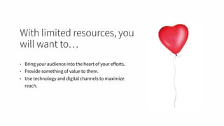 With limited resources, you
will want to…
• Bring your audience into the heart of your eﬀorts.
• Provide something of value to them.
• Use technology and digital channels to maximize
reach.
 