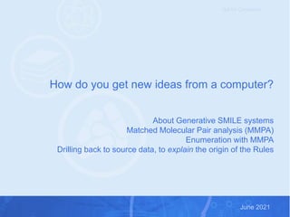 Exploiting medicinal chemistry knowledge to accelerate projects June 2021
June 2021
Not for Circulation
How do you get new ideas from a computer?
About Generative SMILE systems
Matched Molecular Pair analysis (MMPA)
Enumeration with MMPA
Drilling back to source data, to explain the origin of the Rules
 