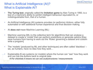 Exploiting medicinal chemistry knowledge to accelerate projects June 2021
What is Artificial Intelligence (AI)?
What is Explainable AI?
• The Turing test, originally called the Imitation game by Alan Turing in 1950, is a
test of a machine's ability to exhibit intelligent behaviour equivalent to, or
indistinguishable from, that of a human.
• An Artificial Intelligence (AI) systems provides (or performs) Actions, either fully
automated or with additional human experience and final decision making.
• AI does not mean Machine Learning (ML)
• Machine Learning (ML) is the collective term for algorithms that can analyse a
dataset to create a ‘model’ that can perform predictions or generate options [they
save humans from having to work out the ‘Rules’ governing a dataset and custom
write a program]
• The ’models’ (produced by ML and other techniques) are often called ‘blackbox’ –
we, as humans, have no idea how they work…
• Explainable AI are systems (or models) where the human can “see” how they work
and can link the Actions back to original data
 For chemists it means we can see (sub)structures / measurements
4
 