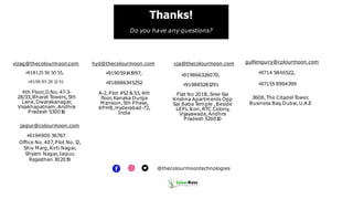 Thanks!
Do you have any questions?
@thecolourmoontechnologies
vizag@thecolourmoon.com
+
918125 50 50 55,
+
9198 85 28 1
2 91
4th Floor,D.No.47-3-
28/33,Bharat T
owers,5th
Lane,Dwarakanagar,
Visakhapatnam,Andhra
Pradesh 53001
6
hyd@thecolourmoon.com
+
9190591
41
997,
+
918886345252
A-2,Plot #52 & 53,4th
ﬂoor,Kanaka Durga
Mansion,5th Phase,
KPHB,Hyderabad-72,
India
vja@thecolourmoon.com
+
919866326070,
+
919885281
291
Flat No 201B,Sree Sai
Krishna Apartments Opp
Sai Baba T
emple ,Beside
LEPL Icon,RTC Colony,
Vijayawada,Andhra
Pradesh 52001
0
gulfenquiry@colourmoon.com
+
9714 5846522,
+
97155 8994399
3608,The Citadel T
ower,
Business Bay,Dubai,U.A.E
jaipur@colourmoon.com
+
9194900 36767
Ofﬁce No.407,Plot No.1
2,
Shiv Marg,Kirti Nagar,
Shyam Nagar,Jaipur,
Rajasthan 30201
9
 