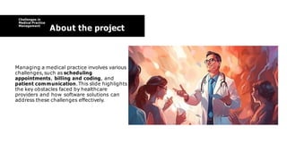 Challenges in
Medical Practice
Management
About the project
Managing a medical practice involves various
challenges,such as scheduling
appointments, billing and coding, and
patient communication.This slide highlights
the key obstacles faced by healthcare
providers and how software solutions can
address these challenges effectively.
 
