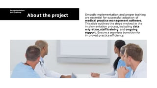 Implementation
and Training
About the project Smooth implementation and proper training
are essential for successful adoption of
medical practice management software.
This slide outlines the steps involved in the
implementation process,including data
migration,staff training,and ongoing
support. Ensure a seamless transition for
improved practice efﬁciency.
 