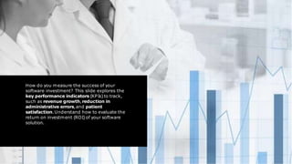 How do you measure the success of your
software investment? This slide explores the
key performance indicators (KPIs)to track,
such as revenue growth,reduction in
administrative errors,and patient
satisfaction.Understand how to evaluate the
return on investment (ROI)of your software
solution.
 