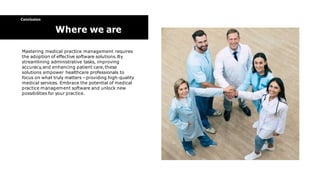 Mastering medical practice management requires
the adoption of effective software solutions.By
streamlining administrative tasks, improving
accuracy,and enhancing patient care,these
solutions empower healthcare professionals to
focus on what truly matters –providing high-quality
medical services. Embrace the potential of medical
practice management software and unlock new
possibilities for your practice.
Conclusion
Where we are
 