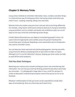 Chapter	
  3:	
  Memory	
  Tricks	
  
Using	
  certain	
  methods	
  to	
  remember	
  informaBon,	
  faces,	
  numbers	
  and	
  other	
  things	
  
is	
  a	
  tried	
  and	
  true	
  way	
  of	
  tricking	
  your	
  brain	
  into	
  having	
  instant	
  recall	
  when	
  you	
  
need	
  it	
  most	
  –	
  studying,	
  traveling,	
  taking	
  a	
  test	
  and	
  more.	
  
Memory	
  tricks	
  also	
  involve	
  using	
  your	
  brain	
  and	
  your	
  wits	
  to	
  do	
  things	
  diﬀerently.	
  
For	
  example,	
  using	
  rhymes	
  which	
  point	
  exactly	
  to	
  what	
  you’re	
  trying	
  to	
  remember,	
  
using	
  associaBons	
  such	
  as	
  numbers	
  and	
  words	
  and	
  mindfulness	
  when	
  can	
  are	
  all	
  
ways	
  to	
  trick	
  your	
  mind	
  into	
  remembering	
  certain	
  things.	
  
Franklin	
  Delano	
  Roosevelt	
  was	
  very	
  adept	
  at	
  remembering	
  people’s	
  names.	
  He	
  
used	
  a	
  trick	
  of	
  imagining	
  the	
  name	
  wriCen	
  across	
  the	
  person’s	
  forehead	
  the	
  
minute	
  they	
  were	
  introduced.	
  RepeaBng	
  a	
  name	
  aloud	
  when	
  you’re	
  introduced	
  is	
  
also	
  used	
  to	
  remember	
  names.	
  
You	
  can	
  keep	
  your	
  brain	
  exercised	
  and	
  vital	
  by	
  playing	
  games,	
  learning	
  new	
  skills,	
  
using	
  mnemonic	
  devices	
  and	
  playing	
  tricks	
  on	
  your	
  brain	
  to	
  make	
  an	
  impact.	
  
Although	
  it	
  isn’t	
  a	
  cure	
  for	
  Alzheimer’s	
  disease,	
  keeping	
  your	
  brain	
  acBve	
  can	
  help	
  
to	
  ward	
  oﬀ	
  the	
  early	
  symptoms.	
  
Trick	
  Your	
  Brain	
  Techniques	
  
Mastering	
  your	
  memory	
  also	
  includes	
  tricking	
  your	
  brain	
  into	
  remembering	
  vital	
  
informaBon.	
  You	
  can	
  trick	
  your	
  brain	
  by	
  thinking	
  outside	
  the	
  box	
  about	
  what	
  helps	
  
you	
  remember	
  –	
  is	
  it	
  photographic	
  image	
  taken	
  in	
  your	
  mind?	
  Or,	
  perhaps	
  it’s	
  
similar	
  to	
  Roosevelt’s	
  method	
  of	
  picturing	
  the	
  name	
  of	
  the	
  person	
  on	
  his	
  or	
  her	
  
forehead.	
  
Whatever	
  method	
  works	
  to	
  trick	
  your	
  brain	
  can	
  be	
  expanded	
  to	
  include	
  other	
  
ways	
  of	
  remembering.	
  Here	
  are	
  a	
  few	
  tricks	
  you’ll	
  want	
  to	
  try:	
  
	
  14
 
