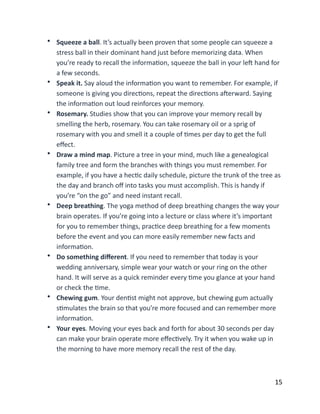 • Squeeze	
  a	
  ball.	
  It’s	
  actually	
  been	
  proven	
  that	
  some	
  people	
  can	
  squeeze	
  a	
  
stress	
  ball	
  in	
  their	
  dominant	
  hand	
  just	
  before	
  memorizing	
  data.	
  When	
  
you’re	
  ready	
  to	
  recall	
  the	
  informaBon,	
  squeeze	
  the	
  ball	
  in	
  your	
  leX	
  hand	
  for	
  
a	
  few	
  seconds.	
  
• Speak	
  it.	
  Say	
  aloud	
  the	
  informaBon	
  you	
  want	
  to	
  remember.	
  For	
  example,	
  if	
  
someone	
  is	
  giving	
  you	
  direcBons,	
  repeat	
  the	
  direcBons	
  aXerward.	
  Saying	
  
the	
  informaBon	
  out	
  loud	
  reinforces	
  your	
  memory.	
  
• Rosemary.	
  Studies	
  show	
  that	
  you	
  can	
  improve	
  your	
  memory	
  recall	
  by	
  
smelling	
  the	
  herb,	
  rosemary.	
  You	
  can	
  take	
  rosemary	
  oil	
  or	
  a	
  sprig	
  of	
  
rosemary	
  with	
  you	
  and	
  smell	
  it	
  a	
  couple	
  of	
  Bmes	
  per	
  day	
  to	
  get	
  the	
  full	
  
eﬀect.	
  
• Draw	
  a	
  mind	
  map.	
  Picture	
  a	
  tree	
  in	
  your	
  mind,	
  much	
  like	
  a	
  genealogical	
  
family	
  tree	
  and	
  form	
  the	
  branches	
  with	
  things	
  you	
  must	
  remember.	
  For	
  
example,	
  if	
  you	
  have	
  a	
  hecBc	
  daily	
  schedule,	
  picture	
  the	
  trunk	
  of	
  the	
  tree	
  as	
  
the	
  day	
  and	
  branch	
  oﬀ	
  into	
  tasks	
  you	
  must	
  accomplish.	
  This	
  is	
  handy	
  if	
  
you’re	
  “on	
  the	
  go”	
  and	
  need	
  instant	
  recall.	
  
• Deep	
  breathing.	
  The	
  yoga	
  method	
  of	
  deep	
  breathing	
  changes	
  the	
  way	
  your	
  
brain	
  operates.	
  If	
  you’re	
  going	
  into	
  a	
  lecture	
  or	
  class	
  where	
  it’s	
  important	
  
for	
  you	
  to	
  remember	
  things,	
  pracBce	
  deep	
  breathing	
  for	
  a	
  few	
  moments	
  
before	
  the	
  event	
  and	
  you	
  can	
  more	
  easily	
  remember	
  new	
  facts	
  and	
  
informaBon.	
  
• Do	
  something	
  diﬀerent.	
  If	
  you	
  need	
  to	
  remember	
  that	
  today	
  is	
  your	
  
wedding	
  anniversary,	
  simple	
  wear	
  your	
  watch	
  or	
  your	
  ring	
  on	
  the	
  other	
  
hand.	
  It	
  will	
  serve	
  as	
  a	
  quick	
  reminder	
  every	
  Bme	
  you	
  glance	
  at	
  your	
  hand	
  
or	
  check	
  the	
  Bme.	
  
• Chewing	
  gum.	
  Your	
  denBst	
  might	
  not	
  approve,	
  but	
  chewing	
  gum	
  actually	
  
sBmulates	
  the	
  brain	
  so	
  that	
  you’re	
  more	
  focused	
  and	
  can	
  remember	
  more	
  
informaBon.	
  
• Your	
  eyes.	
  Moving	
  your	
  eyes	
  back	
  and	
  forth	
  for	
  about	
  30	
  seconds	
  per	
  day	
  
can	
  make	
  your	
  brain	
  operate	
  more	
  eﬀecBvely.	
  Try	
  it	
  when	
  you	
  wake	
  up	
  in	
  
the	
  morning	
  to	
  have	
  more	
  memory	
  recall	
  the	
  rest	
  of	
  the	
  day.	
  
	
  15
 
