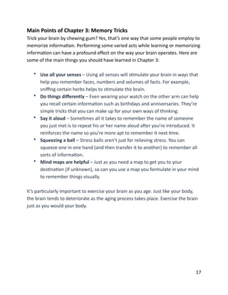 Main	
  Points	
  of	
  Chapter	
  3:	
  Memory	
  Tricks	
  
Trick	
  your	
  brain	
  by	
  chewing	
  gum?	
  Yes,	
  that’s	
  one	
  way	
  that	
  some	
  people	
  employ	
  to	
  
memorize	
  informaBon.	
  Performing	
  some	
  varied	
  acts	
  while	
  learning	
  or	
  memorizing	
  
informaBon	
  can	
  have	
  a	
  profound	
  eﬀect	
  on	
  the	
  way	
  your	
  brain	
  operates.	
  Here	
  are	
  
some	
  of	
  the	
  main	
  things	
  you	
  should	
  have	
  learned	
  in	
  Chapter	
  3:	
  
• Use	
  all	
  your	
  senses	
  –	
  Using	
  all	
  senses	
  will	
  sBmulate	
  your	
  brain	
  in	
  ways	
  that	
  
help	
  you	
  remember	
  faces,	
  numbers	
  and	
  volumes	
  of	
  facts.	
  For	
  example,	
  
sniﬃng	
  certain	
  herbs	
  helps	
  to	
  sBmulate	
  the	
  brain.	
  
• Do	
  things	
  diﬀerently	
  –	
  Even	
  wearing	
  your	
  watch	
  on	
  the	
  other	
  arm	
  can	
  help	
  
you	
  recall	
  certain	
  informaBon	
  such	
  as	
  birthdays	
  and	
  anniversaries.	
  They’re	
  
simple	
  tricks	
  that	
  you	
  can	
  make	
  up	
  for	
  your	
  own	
  ways	
  of	
  thinking.	
  
• Say	
  it	
  aloud	
  –	
  SomeBmes	
  all	
  it	
  takes	
  to	
  remember	
  the	
  name	
  of	
  someone	
  
you	
  just	
  met	
  is	
  to	
  repeat	
  his	
  or	
  her	
  name	
  aloud	
  aXer	
  you’re	
  introduced.	
  It	
  
reinforces	
  the	
  name	
  so	
  you’re	
  more	
  apt	
  to	
  remember	
  it	
  next	
  Bme.	
  
• Squeezing	
  a	
  ball	
  –	
  Stress	
  balls	
  aren’t	
  just	
  for	
  relieving	
  stress.	
  You	
  can	
  
squeeze	
  one	
  in	
  one	
  hand	
  (and	
  then	
  transfer	
  it	
  to	
  another)	
  to	
  remember	
  all	
  
sorts	
  of	
  informaBon.	
  
• Mind	
  maps	
  are	
  helpful	
  –	
  Just	
  as	
  you	
  need	
  a	
  map	
  to	
  get	
  you	
  to	
  your	
  
desBnaBon	
  (if	
  unknown),	
  so	
  can	
  you	
  use	
  a	
  map	
  you	
  formulate	
  in	
  your	
  mind	
  
to	
  remember	
  things	
  visually.	
  
It’s	
  parBcularly	
  important	
  to	
  exercise	
  your	
  brain	
  as	
  you	
  age.	
  Just	
  like	
  your	
  body,	
  
the	
  brain	
  tends	
  to	
  deteriorate	
  as	
  the	
  aging	
  process	
  takes	
  place.	
  Exercise	
  the	
  brain	
  
just	
  as	
  you	
  would	
  your	
  body.	
  
	
  17
 